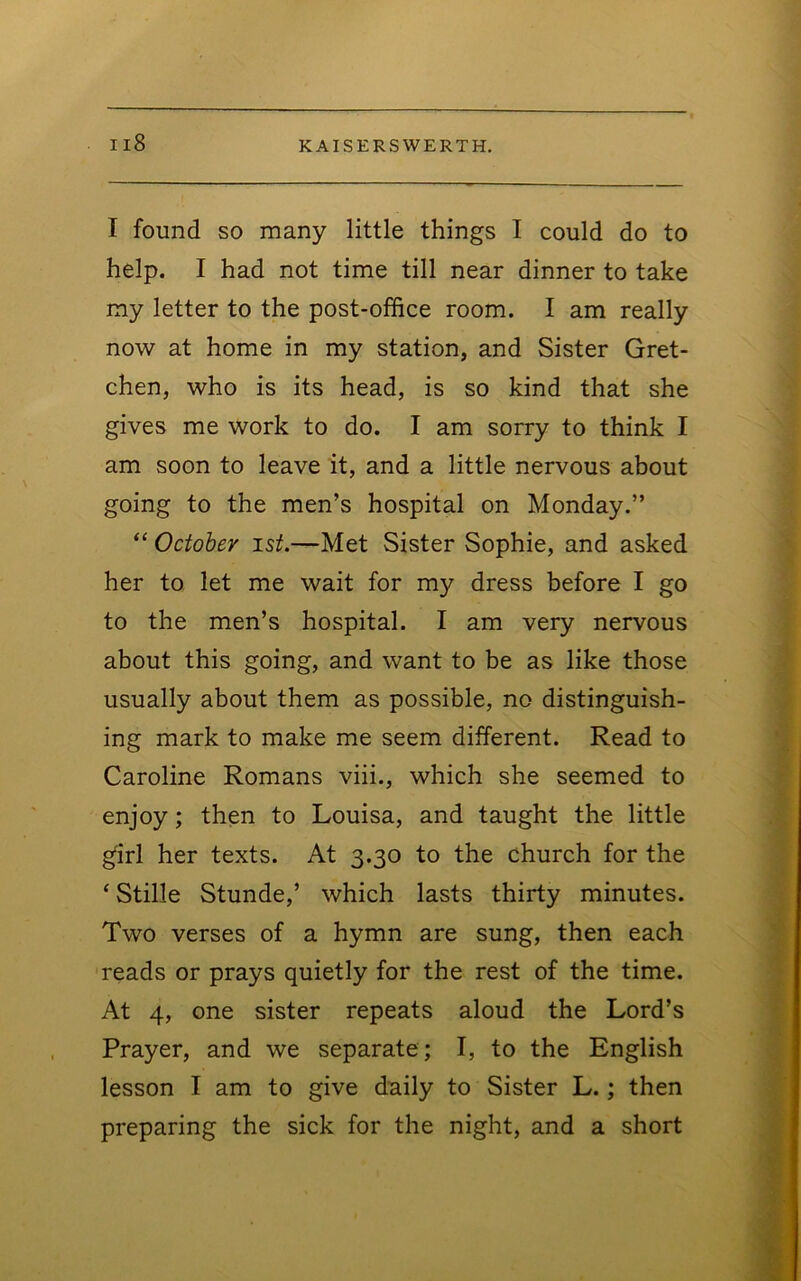 I found SO many little things I could do to help. I had not time till near dinner to take my letter to the post-office room. I am really now at home in my station, and Sister Gret- chen, who is its head, is so kind that she gives me work to do. I am sorry to think I am soon to leave it, and a little nervous about going to the men’s hospital on Monday.” October ist.—Met Sister Sophie, and asked her to let me wait for my dress before I go to the men’s hospital. I am very nervous about this going, and want to be as like those usually about them as possible, no distinguish- ing mark to make me seem different. Read to Caroline Romans viii., which she seemed to enjoy; then to Louisa, and taught the little girl her texts. At 3.30 to the church for the ‘ Stille Stunde,’ which lasts thirty minutes. Two verses of a hymn are sung, then each reads or prays quietly for the rest of the time. At 4, one sister repeats aloud the Lord’s Prayer, and we separate ; I, to the English lesson I am to give duily to Sister L.; then preparing the sick for the night, and a short