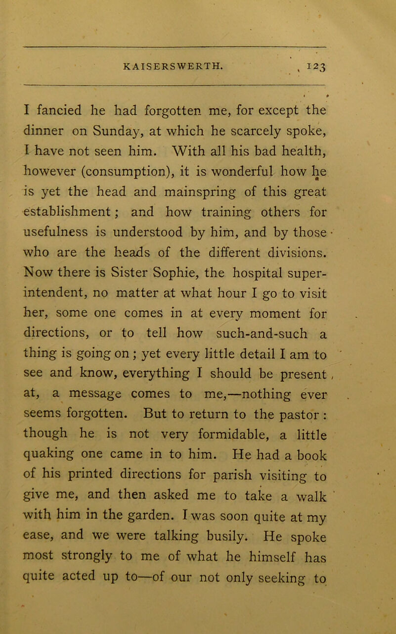 I fancied he had forgotten me, for except the dinner on Sunday, at which he scarcely spoke, I have not seen him. With all his bad health, however (consumption), it is wonderful how he is yet the head and mainspring of this great establishment; and how training others for usefulness is understood by him, and by those • who are the heads of the different divisions. Now there is Sister Sophie, the hospital super- intendent, no matter at what hour I go to visit her, some one comes in at every moment for directions, or to tell how such-and-such a thing is going on; yet every little detail I am to see and know, everything I should be present, at, a message comes to me,—nothing ever seems forgotten. But to return to the pastor : though he is not very formidable, a little quaking one came in to him. He had a book of his printed directions for parish visiting to give me, and then asked me to take a walk with him in the garden. I was soon quite at my ease, and we were talking busily. He spoke most strongly to me of what he himself has quite acted up to—of our not only seeking to