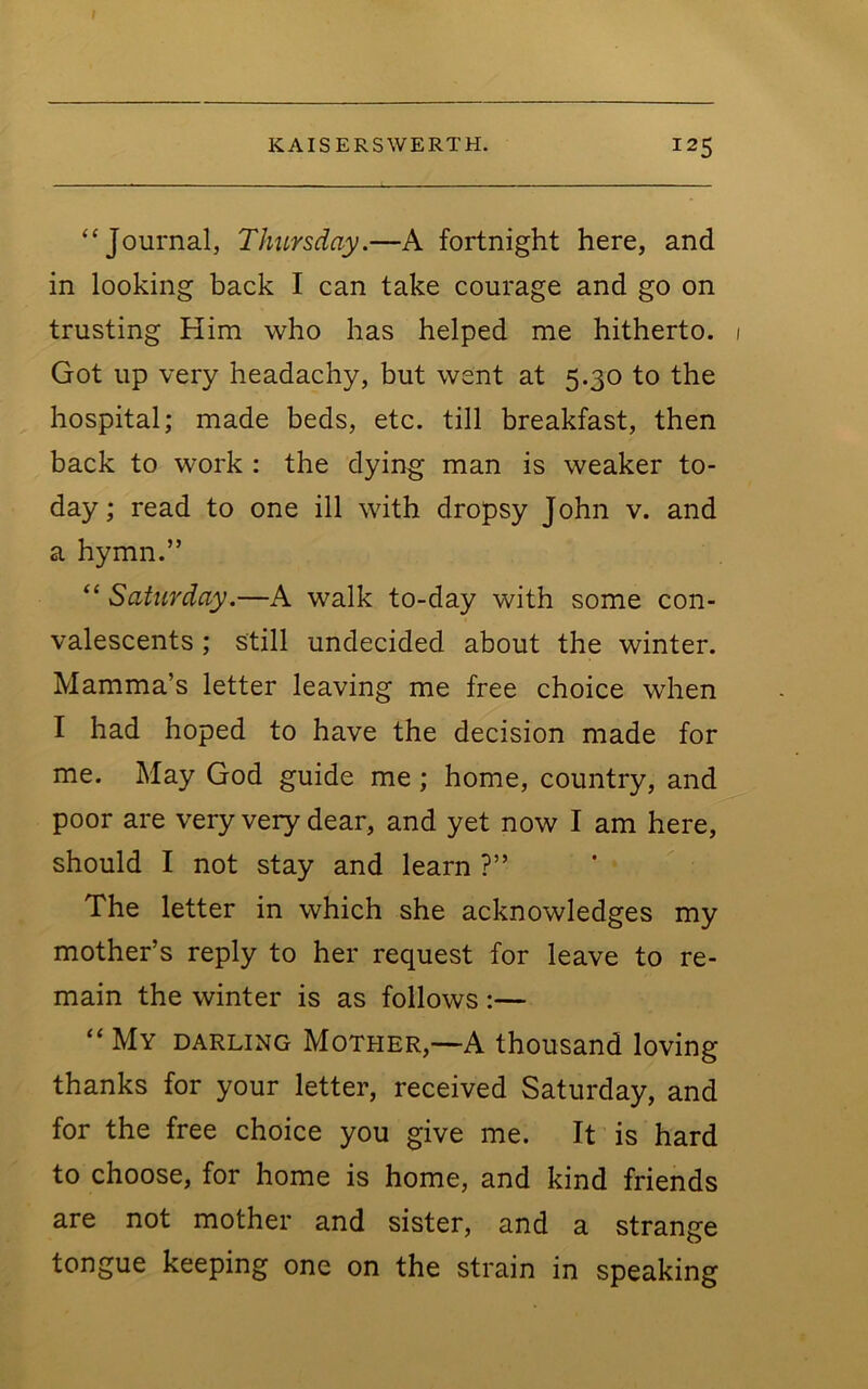 “Journal, Thursday.—A fortnight here, and in looking back I can take courage and go on trusting Him who has helped me hitherto. Got up very headachy, but went at 5.30 to the hospital; made beds, etc. till breakfast, then back to work : the dying man is weaker to- day; read to one ill with dropsy John v. and a hymn.” “ Saturday.—A walk to-day with some con- valescents ; still undecided about the winter. Mamma’s letter leaving me free choice when I had hoped to have the decision made for me. May God guide me; home, country, and poor are very very dear, and yet now I am here, should I not stay and learn ?” The letter in which she acknowledges my mother’s reply to her request for leave to re- main the winter is as follows :— “ My darling Mother,—-A thousand loving thanks for your letter, received Saturday, and for the free choice you give me. It is hard to choose, for home is home, and kind friends are not mother and sister, and a strange tongue keeping one on the strain in speaking