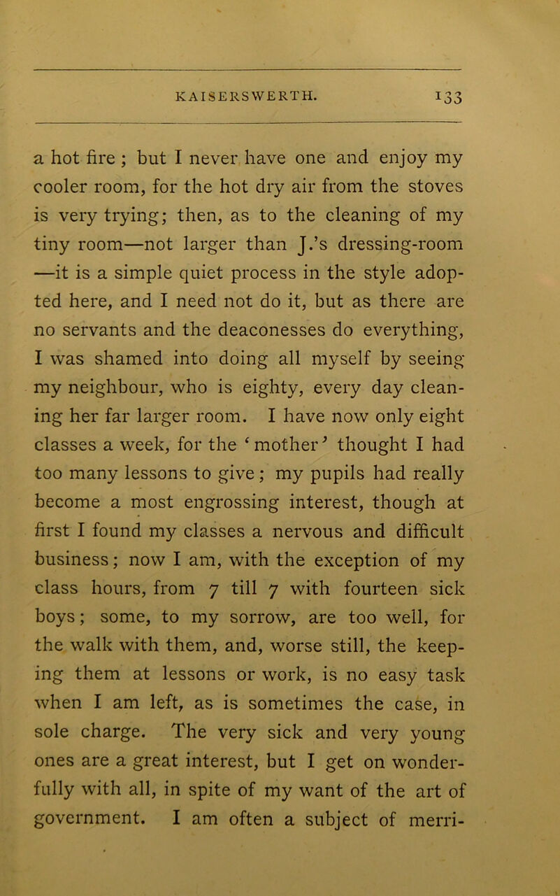 a hot fire ; but I never have one and enjoy my cooler room, for the hot dry air from the stoves is very trying; then, as to the cleaning of my tiny room—not larger than J.’s dressing-room —it is a simple quiet process in the style adop- ted here, and I need not do it, but as there are no servants and the deaconesses do everything, I was shamed into doing all myself by seeing my neighbour, who is eighty, every day clean- ing her far larger room. I have now only eight classes a week, for the ‘ mother ^ thought I had too many lessons to give; my pupils had really become a most engrossing interest, though at first I found my classes a nervous and difficult business; now I am, with the exception of my class hours, from 7 till 7 with fourteen sick boys; some, to my sorrow, are too well, for the walk with them, and, worse still, the keep- ing them at lessons or work, is no easy task when I am left, as is sometimes the case, in sole charge. The very sick and very young ones are a great interest, but I get on wonder- fully with all, in spite of my want of the art of