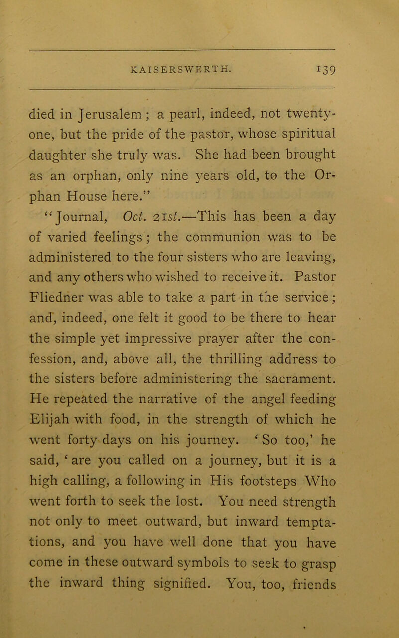 died in Jerusalem ; a pearl, indeed, not twenty- one, but the pride of the pastor, whose spiritual daughter she truly was. She had been brought as an orphan, only nine years old, to the Or- phan House here.” “Journal, Oct. 21st.—This has been a day of varied feelings ; the communion was to be administered to the four sisters who are leaving, and any others who wished to receive it. Pastor Fliedner was able to take a part in the service; and', indeed, one felt it good to be there to hear the simple yet impressive prayer after the con- fession, and, above all, the thrilling address to the sisters before administering the sacrament. He repeated the narrative of the angel feeding Elijah with food, in the strength of which he went forty days on his journey. ‘ So too,’ he said, ‘are you called on a journey, but it is a high calling, a following in His footsteps Who went forth to seek the lost. You need strength not only to meet outward, but inward tempta- tions, and you have well done that you have come in these outward symbols to seek to grasp the inward thing signified. You, too, friends