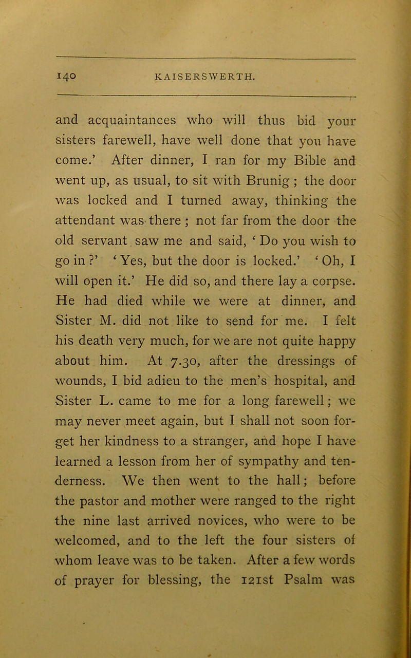 and acquaintances who will thus bid your sisters farewell, have well done that you have come.’ After dinner, I ran for my Bible and went up, as usual, to sit with Brunig; the door was locked and I turned away, thinking the attendant waS' there ; not far from the door the old servant saw me and said, ‘ Do you wish to go in ?’ ‘ Yes, but the door is locked.’ ‘ Oh, I will open it.’ He did so, and there lay a corpse. He had died while we were at dinner, and Sister M. did not like to send for me. I felt his death very much, for we are not quite happy about him. At 7.30, after the dressings of wounds, I bid adieu to the men’s hospital, and Sister L. came to me for a long farewell; we may never meet again, but I shall not soon for- get her kindness to a stranger, and hope I have learned a lesson from her of sympathy and ten- derness. We then went to the hall; before the pastor and mother were ranged to the right the nine last arrived novices, who were to be welcomed, and to the left the four sisters of whom leave was to be taken. After a few words of prayer for blessing, the 121st Psalm was