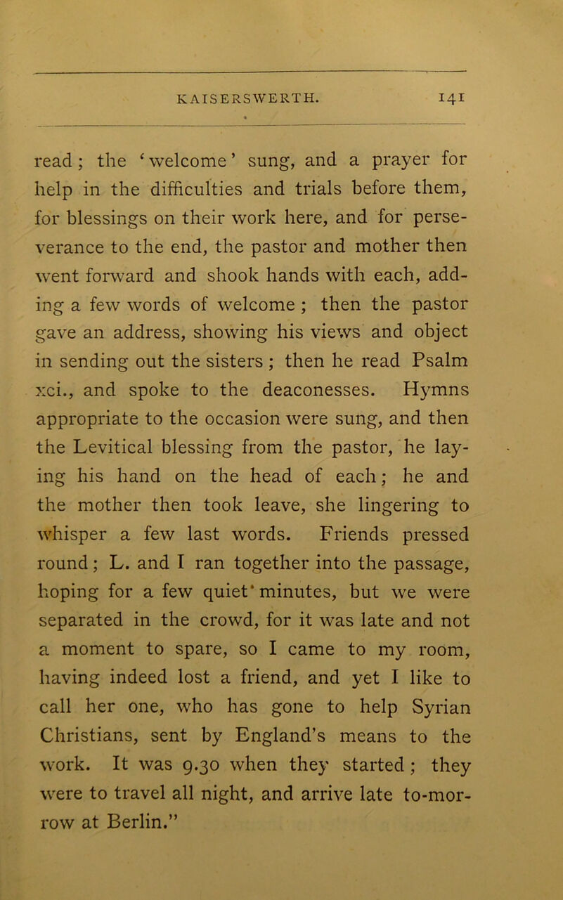 read; the ‘ welcome ’ sung, and a prayer for help in the difficulties and trials before them, for blessings on their work here, and for perse- verance to the end, the pastor and mother then went forward and shook hands with each, add- ing a few words of welcome ; then the pastor gave an address, showing his views and object in sending out the sisters ; then he read Psalm xci., and spoke to the deaconesses. Hymns appropriate to the occasion were sung, and then the Levitical blessing from the pastor, he lay- ing his hand on the head of each; he and the mother then took leave, she lingering to whisper a few last words. Friends pressed round; L. and I ran together into the passage, hoping for a few quiet* minutes, but we were separated in the crowd, for it was late and not a moment to spare, so I came to my room, having indeed lost a friend, and yet I like to call her one, who has gone to help Syrian Christians, sent by England’s means to the work. It was g.30 when they started ; they were to travel all night, and arrive late to-mor- row at Berlin.”