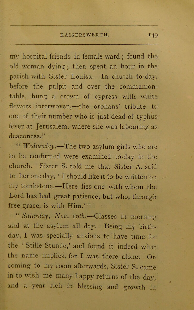 my hospital friends in female ward; found the old woman dying; then spent an hour in the parish with Sister Louisa. In church to-day, before the pulpit and over the communion- table, hung a crown of cypress with white flowers interwoven,—the orphans’ tribute to one of their number who is just dead of typhus fever at Jerusalem, where she was labouring as deaconess.” “ Wednesday.—The two asylum girls who are to be confirmed were examined to-day in the church. Sister S. told me that Sister A. said to her one day, ‘ I should like it to be written on my tombstone,—Here lies one with whom the Lord has had great patience, but who, through free grace, is with Him.’ ” Saturday, Nov. 10th.—Classes in morning and at the asylum all day. Being my birth- day, I was specially anxious to have time for the ‘ Stille-Stunde,’ and found it indeed what the name implies, for I .was there alone. On coming to my room afterwards. Sister S. came in to wish me many happy returns of the day, and a year rich in blessing and growth in