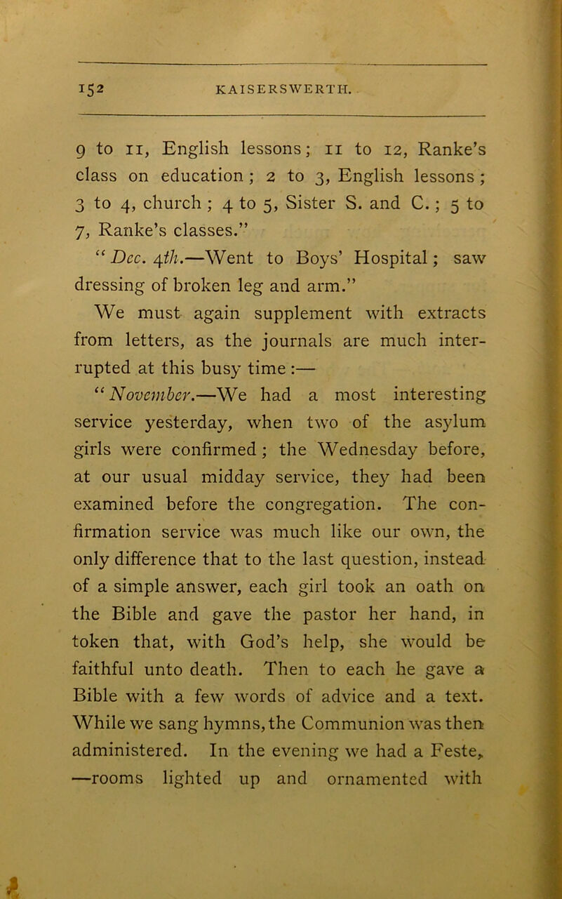 9 to II, English lessons; ii to 12, Ranke’s class on education ; 2 to 3, English lessons; 3 to 4, church ; 4 to 5, Sister S. and C.; 5 to 7, Ranke’s classes.” “ Dec. —Went to Boys’ Hospital; saw dressing of broken leg and arm.” We must again supplement with extracts from letters, as the journals are much inter- rupted at this busy time :— ^‘November.—We had a most interesting service yesterday, when two of the asylum girls were confirmed; the Wednesday before, at our usual midday service, they had been examined before the congregation. The con- firmation service was much like our own, the only difference that to the last question, instead of a simple answer, each girl took an oath on the Bible and gave the pastor her hand, in token that, with God’s help, she would be faithful unto death. Then to each he gave a Bible with a few words of advice and a text. While we sang hymns, the Communion was then administered. In the evening we had a Feste,. —rooms lighted up and ornamented with