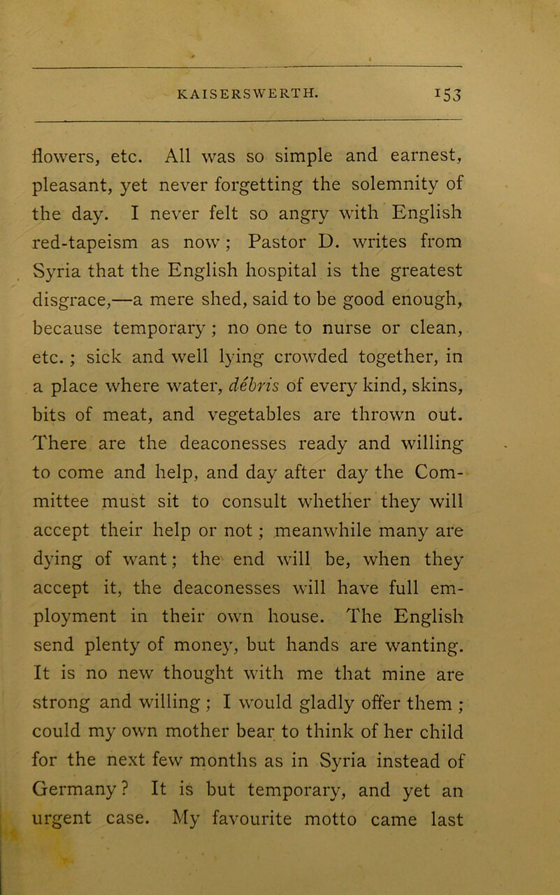 flowers, etc. All was so simple and earnest, pleasant, yet never forgetting the solemnity of the day. I never felt so angry with English red-tapeism as now; Pastor D. writes from Syria that the English hospital is the greatest disgrace,—a mere shed, said to be good enough, because temporary; no one to nurse or clean, etc.; sick and well lying crowded together, in a place where water, debris of every kind, skins, bits of meat, and vegetables are thrown out. There are the deaconesses ready and willing to come and help, and day after day the Com- mittee must sit to consult whether they will accept their help or not; meanwhile many are dying of want; the- end will be, when they accept it, the deaconesses will have full em- ployment in their own house. The English send plenty of money, but hands are wanting. It is no new thought with me that mine are strong and willing ; I would gladly offer them ; could my own mother bear to think of her child for the next few months as in Syria instead of Germany ? It is but temporary, and yet an urgent case. My favourite motto came last