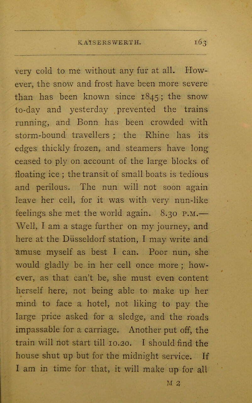 very cold to me without any fur at all. How- ever, the snow and frost have been more severe than has been known since 1845; the snow to-day and yesterday .prevented the trains running, and Bonn has been crowded with storm-bound travellers ; the Rhine has its edges thickly frozen, and steamers have long ceased to ply on account of the large blocks of floating ice ; the transit of small boats is tedious and perilous. The nun will not soon again leave her cell, for it was with very nun-like feelings she met the world again. 8.30 p.m.— Well, I am a stage further on my journey, and here at the Diisseldorf station, I may write and amuse myself as best I can. Poor nun, she would gladly be in her cell once more ; how- ever, as that can’t be, she must even content herself here, not being able to make up her mind to face a hotel, not liking to pay the large price asked for a sledge, and the roads impassable for a carriage. Another put off, the train will not start till 10.30. I should find the house shut up but for the midnight service. If I am in time for that, it will make up for all M 3