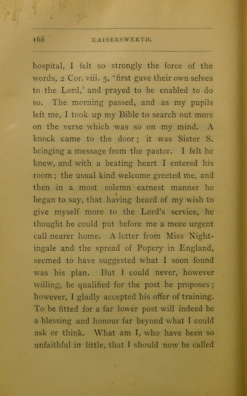 f I l68 KAISERSWERTH. hospital, I felt so strongly the force of the words, 2 Cor. viii. 5, ‘first gave their own selves to the Lord,’ and prayed to be enabled to do so. The morning passed, and as my pupils left me, I took up my Bible to search out more on the verse which was so on my mind. A knock came to the door; it was Sister S. bringing a message from the pastor. I felt he knew, and with a beating heart I entered his room ; the usual kind welcome greeted me, and then in a most solemn earnest manner he began to say, that having heard of my wish to give myself more to the Lord’s service, he thought he could put before me a more urgent call nearer home. A letter from Miss Night- ingale and the spread of Popery in England, seemed to have suggested what I soon found was his plan. But I could never, however willing, be qualified for the post he proposes; however, I gladly accepted his offer of training. To be fitted for a far lower post will indeed be a blessing and honour far beyond what I could ask or think. What am I, who have been so unfaithful in little, that I should now be called \