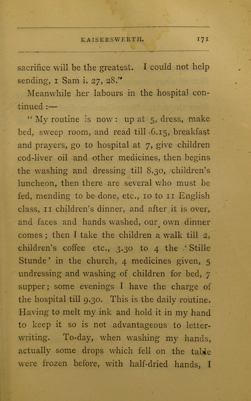 sacrifice will be the greatest. I could not help sending, i Sam i. 27, 28.’' Meanwdiile her labours in the hospital con- tinued :— My routine is now^: up at 5, dress, make bed, sweep room, and read till >6.15, breakfast and prayers, go to hospital at 7, give children cod-liver oil and other medicines, then begins the washing and dressing till 8.30, -children’s luncheon, then there are several who must be fed, mending to be-done, etc., 10 to ii English class, II children’s dinner, and after .it is over, and faces and hands w^ashed, our own dinner « comes; then I take the children a \valk till 2, children’s coffee etc., 3.30 to 4 the / Stille Stunde ’ in the church, 4 medicines given, 5 undressing and w^ashing of children for bed, 7 supper; some evenings I have the charge of the hospital till 9.30. This is the daily routine. Having to melt my ink and hold it in my hand to keep it so is not advantageous to letter- WTiting. To-day, when w^ashing my hands, actually some drops which fell on the tabie were frozen before, with half-dried hands, I