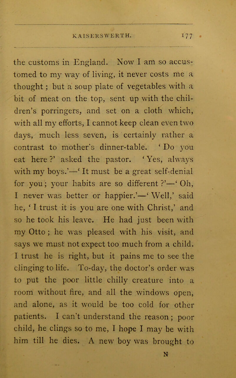 the customs in England. Now I am so accus- tomed to my way of living, it never costs me a thought; but a soup plate of vegetables with a bit of meat on the top, sent up with the chil- dren’s porringers, and set on a cloth which, with all my efforts, I cannot keep clean even two days, much less seven, is certainly rather a contrast to mother's dinner-table. ‘ Do you eat here ?’ asked the pastor. ‘ Yes, always with my boys.’—‘ It must be a great self-denial for you; your habits are so different ?’—‘ Oh, I never was better or happier.’—‘ Well,’ said he, ‘ I trust it is you are one with Christ,’ and so he took his leave. He had just been with my Otto ; he was pleased with his visit, and says we must not expect too much from a child. I trust he is right, but it pains me to see the clinging to life. To-day, the doctor’s order was to put the poor little chilly creature into a room without fire, and all the windows open, and alone, as it would be too cold for other patients. I can’t understand the reason; poor child, he clings so to me, I hope I may be with him till he dies. A new boy was brought to N