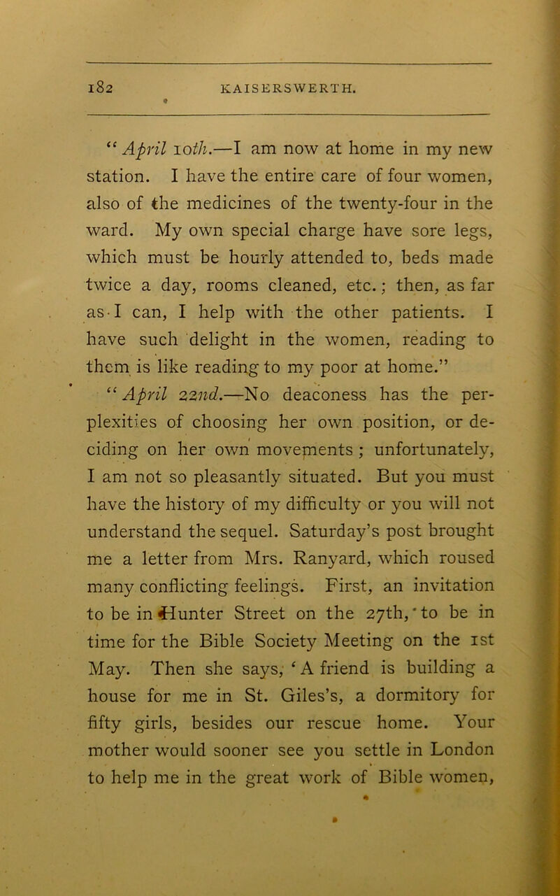 “ April loth.—I am now at home in my new station. I have the entire care of four women, also of the medicines of the twenty-four in the ward. My own special charge have sore legs, which must be hourly attended to, beds made twice a day, rooms cleaned, etc.; then, as far as I can, I help with the other patients. I have such delight in the women, reading to them is like reading to my poor at home.” “ April 22iid.—No deaconess has the per- plexities of choosing her own position, or de- ciding on her own movenients ; unfortunately, I am not so pleasantly situated. But you must have the histoiy of my difficulty or you will not understand the sequel. Saturday’s post brought me a letter from Mrs. Ranyard, which roused many conflicting feelings. First, an invitation to be in 4iunter Street on the 27th, * to be in time for the Bible Society Meeting on the ist May. Then she says, ‘ A friend is building a house for me in St. Giles’s, a dormitory for fifty girls, besides our rescue home. Your mother would sooner see you settle in London to help me in the great work of Bible women,