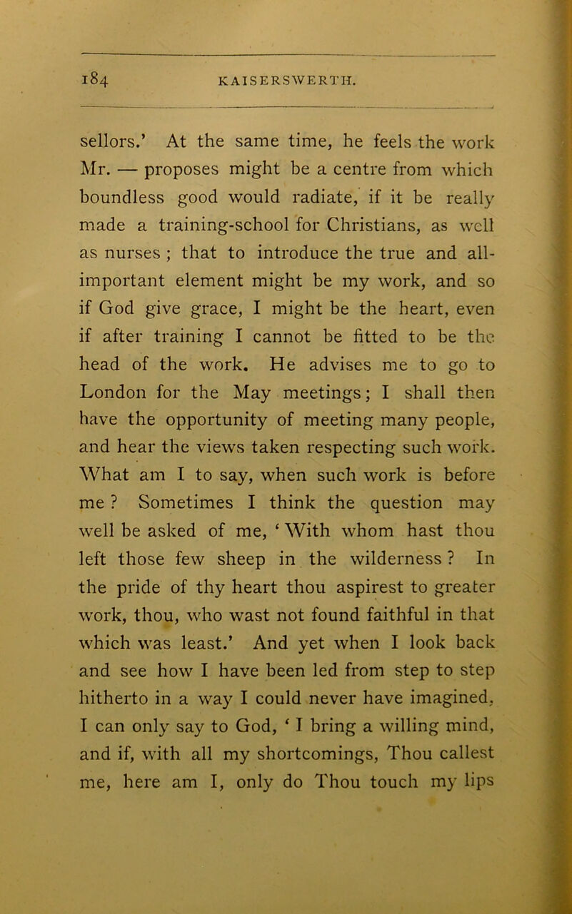 sellers.’ At the same time, he feels the work Mr. — proposes might be a centre from which boundless good would radiate, if it be really made a training-school for Christians, as well as nurses ; that to introduce the true and all- important element might be my work, and so if God give grace, I might be the heart, even if after training I cannot be fitted to be the head of the work. He advises me to go to London for the May meetings; I shall then have the opportunity of meeting many people, and hear the views taken respecting such work. What am I to say, when such work is before me ? Sometimes I think the question may well be asked of me, ‘ With whom hast thou left those few sheep in the wilderness ? In the pride of thy heart thou aspirest to greater work, thou, who wast not found faithful in that which was least.’ And yet when I look back and see how I have been led from step to step hitherto in a way I could never have imagined, I can only say to God, ‘ I bring a willing mind, and if, with all my shortcomings. Thou callest me, here am I, only do Thou touch my lips