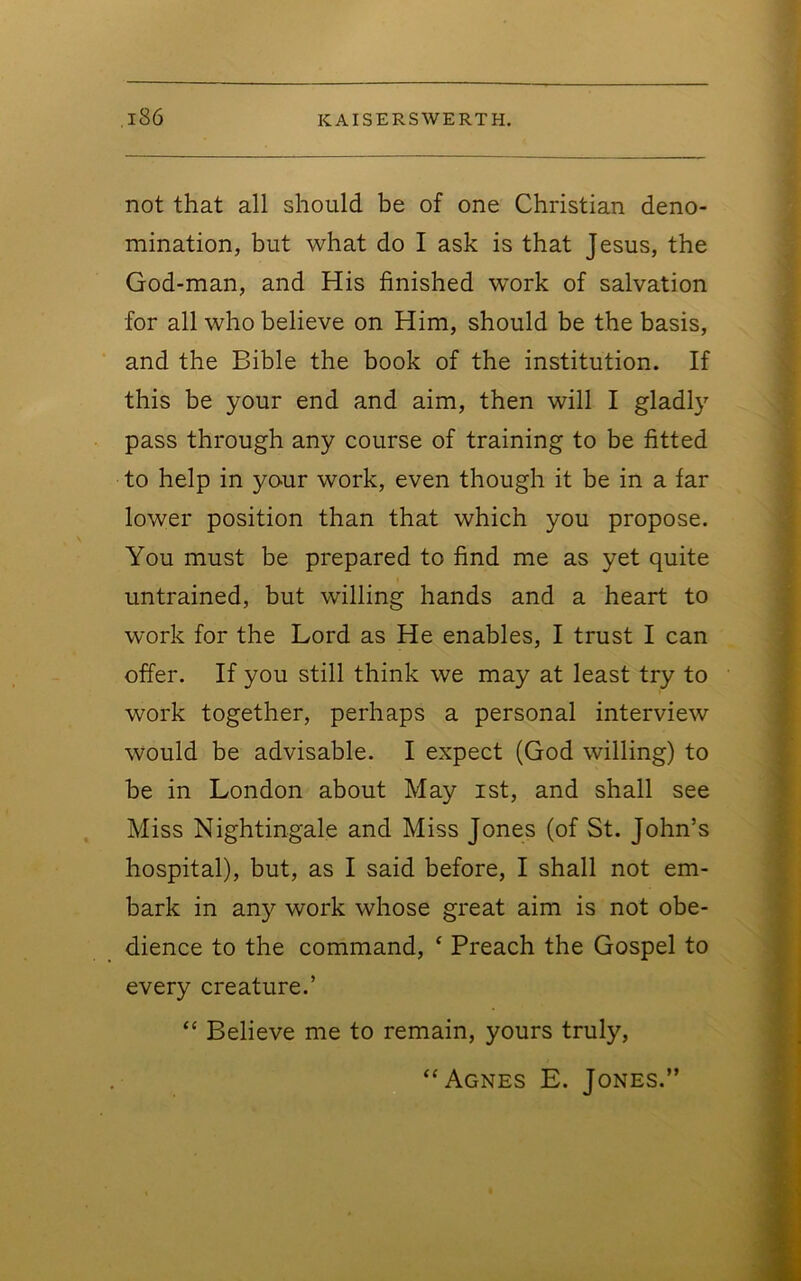 not that all should be of one Christian deno- mination, but what do I ask is that Jesus, the God-man, and His finished work of salvation for all who believe on Him, should be the basis, and the Bible the book of the institution. If this be your end and aim, then will I gladly pass through any course of training to be fitted to help in yo-ur work, even though it be in a far lower position than that which you propose. ^ You must be prepared to find me as yet quite untrained, but willing hands and a heart to work for the Lord as He enables, I trust I can offer. If you still think we may at least try to work together, perhaps a personal interview would be advisable. I expect (God willing) to be in London about May ist, and shall see Miss Nightingale and Miss Jones (of St. John’s hospital), but, as I said before, I shall not em- bark in any work whose great aim is not obe- dience to the command, ‘ Preach the Gospel to every creature.’ “ Believe me to remain, yours truly. “Agnes E. Jones.” •^**'*>*».