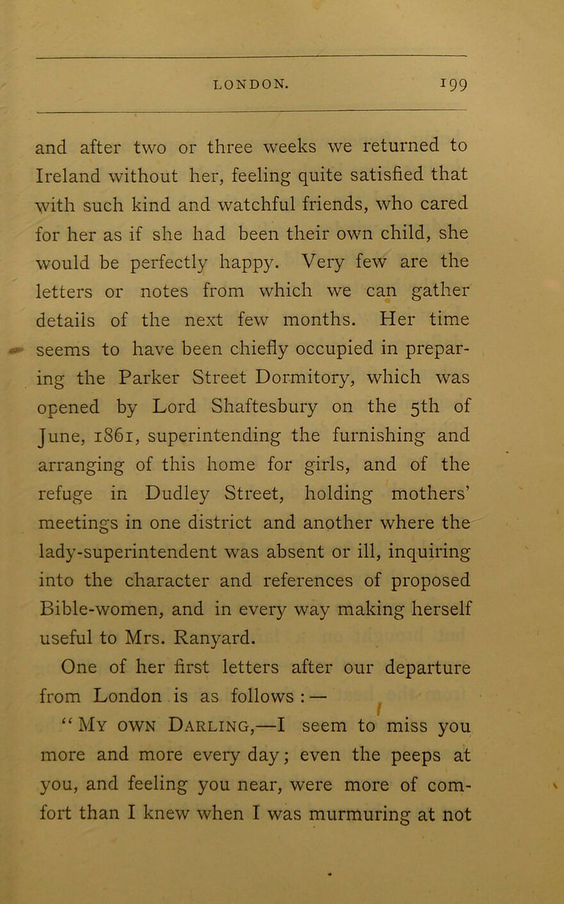 and after two or three weeks we returned to Ireland without her, feeling quite satisfied that with such kind and watchful friends, who cared for her as if she had been their own child, she would be perfectly happy. Very few are the letters or notes from which we can gather details of the next few months. Her time seems to have been chiefly occupied in prepar- ing the Parker Street Dormitory, which was opened by Lord Shaftesbury on the 5th of June, 1861, superintending the furnishing and arranging of this home for girls, and of the refuge in Dudley Street, holding mothers’ meetings in one district and another where the lady-superintendent was absent or ill, inquiring into the character and references of proposed Bible-women, and in every way making herself useful to Mrs. Ranyard. One of her first letters after our departure from London is as follows:— ^ “ My own Darling,—I seem to miss you more and more every day; even the peeps at you, and feeling you near, were more of com- fort than I knew when I was murmuring at not