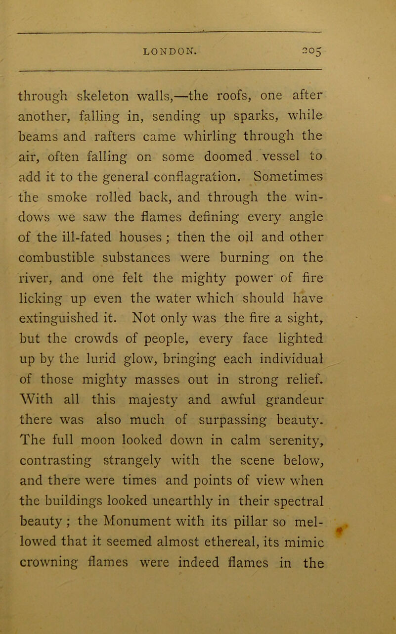 through skeleton walls,—the roofs, one after another, falling in, sending up sparks, while beams and rafters came whirling through the air, often falling on some doomed, vessel to add it to the general conflagration. Sometimes the smoke rolled back, and through the win- dows we saw the flames defining every angle of the ill-fated houses ; then the oil and other combustible substances were burning on the river, and one felt the mighty power of fire licking up even the water which should have extinguished it. Not only was the fire a sight, but the crowds of people, every face lighted up by the lurid glow, bringing each individual of those mighty masses out in strong relief. With all this majesty and awful grandeur there was also much of surpassing beauty. The full moon looked down in calm serenity, contrasting strangely with the scene below, and there were times and points of view when the buildings looked unearthly in their spectral beauty ; the Monument with its pillar so mel- lowed that it seemed almost ethereal, its mimic crowning flames were indeed flames in the
