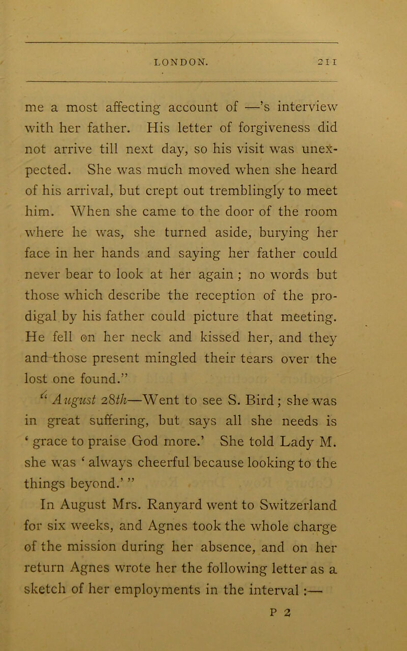 me a most affecting account of —’s interview with her father. His letter of forgiveness did not arrive till next day, so his visit was unex- pected. She was much moved when she heard of his arrival, but crept out tremblingly to meet him. When she came to the door of the room where he was, she turned aside, burying her face in her hands and saying her father could never bear to look at her again; no words but those which describe the reception of the pro- digal by his father could picture that meeting. He fell on her neck and kissed her, and they and those present mingled their tears over the lost one found.” ^ August 2Sth—Went to see S. Bird; she was in great suffering, but says all she needs is ‘ grace to praise God more.’ She told Lady M. she was ‘ always cheerful because looking to the things beyond.’ ” In August Mrs. Ranyard went to Switzerland for six weeks, and Agnes took the whole charge of the mission during her absence, and on her return Agnes wrote her the following letter as a sketch of her employments in the interval :—