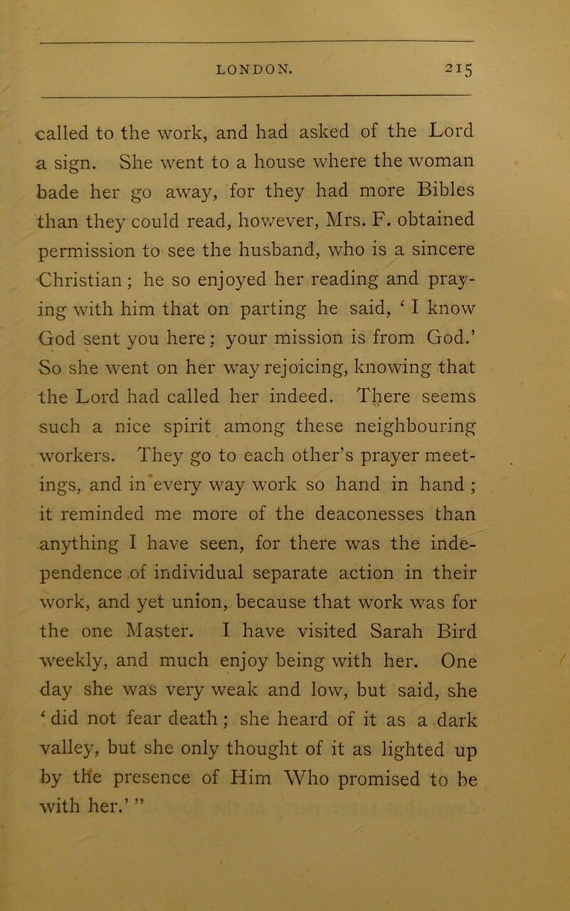 called to the work, and had asked of the Lord a sign. She went to a house where the woman bade her go away, for they had more Bibles than they could read, hov/ever, Mrs. F. obtained permission to see the husband, who is a sincere 'Christian; he so enjoyed her reading and pray- ing with him that on parting he said, ‘ I know God sent you here: your mission is from God.’ So she went on her way rejoicing, knowing that the Lord had called her indeed. There seems such a nice spirit ^ among these neighbouring workers. They go to each other’s prayer meet- ings, and in*every way work so hand in hand ; it reminded me more of the deaconesses than anything I have seen, for there was the inde- pendence ,of individual separate action in their work, and yet union, because that work was for the one Master. I have visited Sarah Bird weekly, and much enjoy being with her. One day she was very weak and low, but said, she ‘ did not fear death; she heard of it as a dark valley, but she only thought of it as lighted up by the presence of Him Who promised to be with her.’ ”