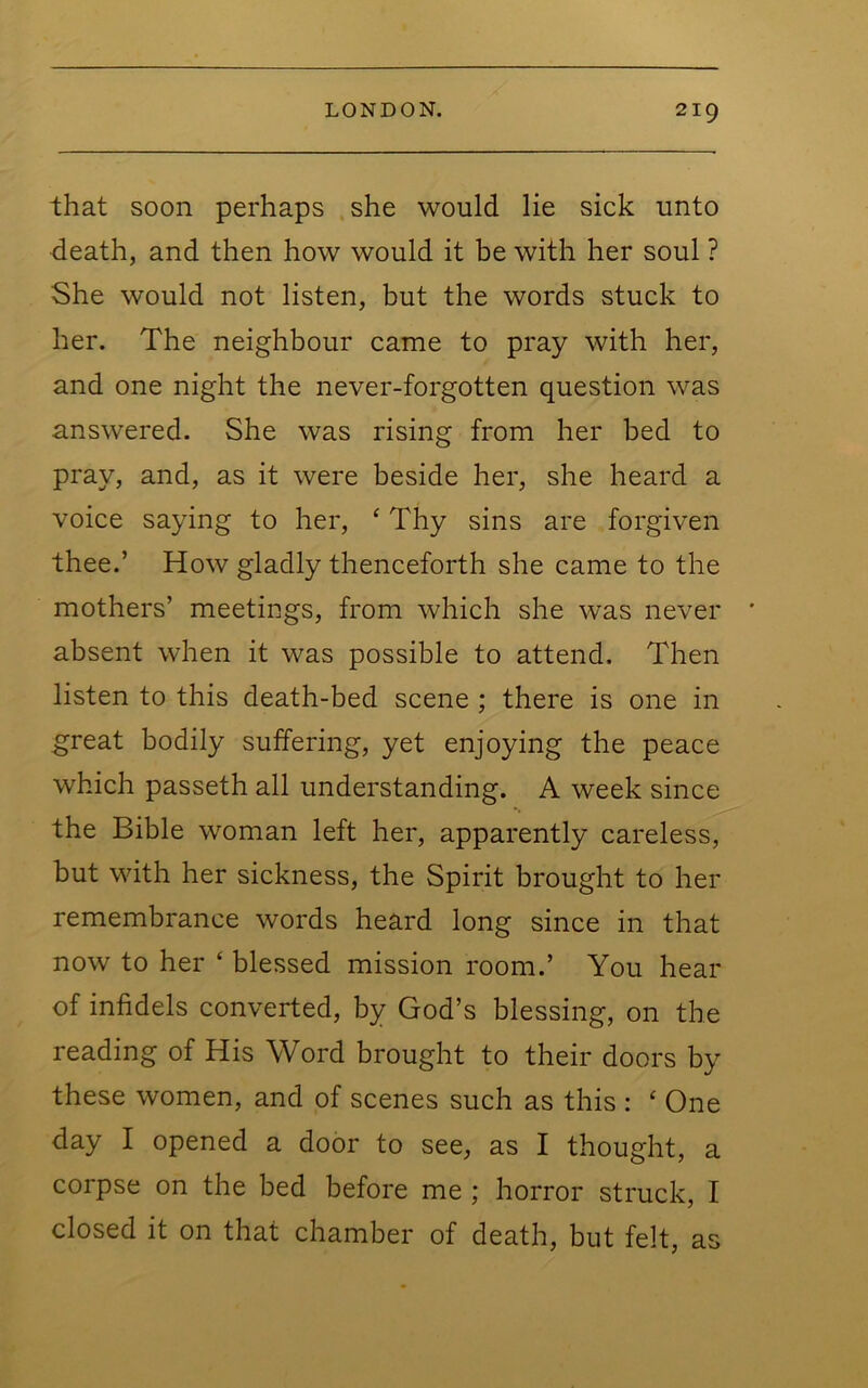 that soon perhaps she would lie sick unto death, and then how would it be with her soul ? She would not listen, but the words stuck to her. The neighbour came to pray with her, and one night the never-forgotten question was answered. She was rising from her bed to pray, and, as it were beside her, she heard a voice saying to her, ‘ Thy sins are forgiven thee.’ How gladly thenceforth she came to the mothers’ meetings, from which she was never * absent when it was possible to attend. Then listen to this death-bed scene ; there is one in great bodily suffering, yet enjoying the peace which passeth all understanding. A week since the Bible woman left her, apparently careless, but with her sickness, the Spirit brought to her remembrance words heard long since in that now to her ‘ blessed mission room.’ You hear of infidels converted, by God’s blessing, on the reading of His Word brought to their doors by these women, and of scenes such as this : ‘ One day I opened a door to see, as I thought, a corpse on the bed before me ; horror struck, I closed it on that chamber of death, but felt, as