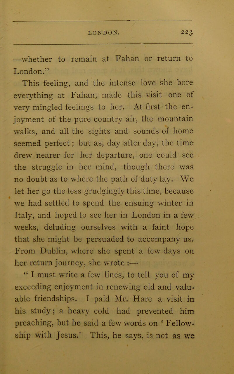 —whether to remain at Fahan or return to London.” This feeling, and the intense love she bore eveiything at Fahan, made this visit one of very mingled feelings to her. At first the en- joyment of the pure country air, the mountain walks, and all the sights and sounds of home seemed perfect; but as, day after day, the time drew nearer for her departure, one could see the struggle in her mind, though there was no doubt as to where the path of duty lay. We let her go the less grudgingly this time, because we had settled to spend the ensuing winter in Italy, and hoped to see her in London in a few weeks, deluding ourselves with a faint hope that she might be persuaded to accompany us. From Dublin, where she spent a few days on her return journey, she wrote :— “ I must write a few lines, to tell you of my exceeding enjoyment in renewing old and valu- able friendships. I paid Mr. Hare a visit in his study; a heavy cold had prevented him preaching, but he said a few words on ‘ Fellow- ship with Jesus.’ This, he says, is not as we