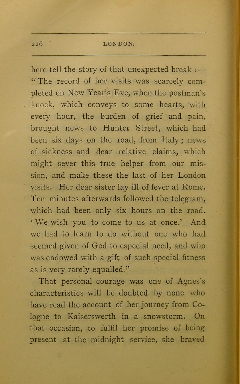 here tell the story of that unexpected break :— ‘■'The record of her visits was scarcely com- pleted on New Year’s Eve, when the postman’s knock, which conveys to some hearts, 'with every hour, the burden of grief and pain, brought news to Hunter Street, which had been six days on the road, from Italy; news of sickness and dear relative claims, which might sever this true helper from our mis- sion, and make these the last of her London visits. Her dear sister lay ill of fever at Rome. Ten minutes afterwards followed the telegram, which had been only six hours on the road. ‘We wish you to come to us at once.’ And we had to learn to do without one who had seemed given of God to especial need, and who was endowed with a gift of such special fitness as is very rarely equalled.’’ That personal courage was one of Agnes’s characteristics will be doubted by none who have read the account of her journey from Co- logne to Kaiserswerth in a snowstorm. On that occasion, to fulfil her promise of being present at the midnight service, she braved