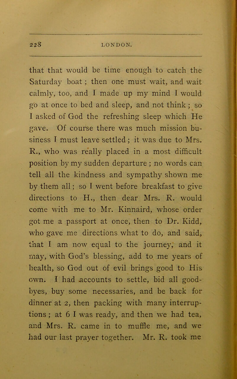 that that would be time enough to catch the Saturday boat; then one must wait, and wait calmly, too, and I made up my mind I would go at once to bed and sleep, and not think; so I asked of God the refreshing sleep which He gave. Of course there was much mission bu- siness I must leave settled; it was due to Mrs. R., who was re*ally placed in a most difficult position by my sudden departure ; no words can tell all the kindness and sympathy shown me by them all; so I went before breakfast to give directions to H., then dear Mrs. R. would come with me to Mr. Kinnaird, whose order got me a passport at once, then to Dr. Kidd, who gave me directions what to do, and said, that I am now equal to the journey, and it may, with God’s blessing, add to, me years of health, so God out of evil brings good to His own. I had accounts to settle, bid all good- byes, buy some necessaries, and be back for dinner at 2, then packing with many interrup- tions ; at 6 I was ready, and then we had tea, and Mrs. R. came in to muffle me, and we had our last prayer together. Mr. R. took me