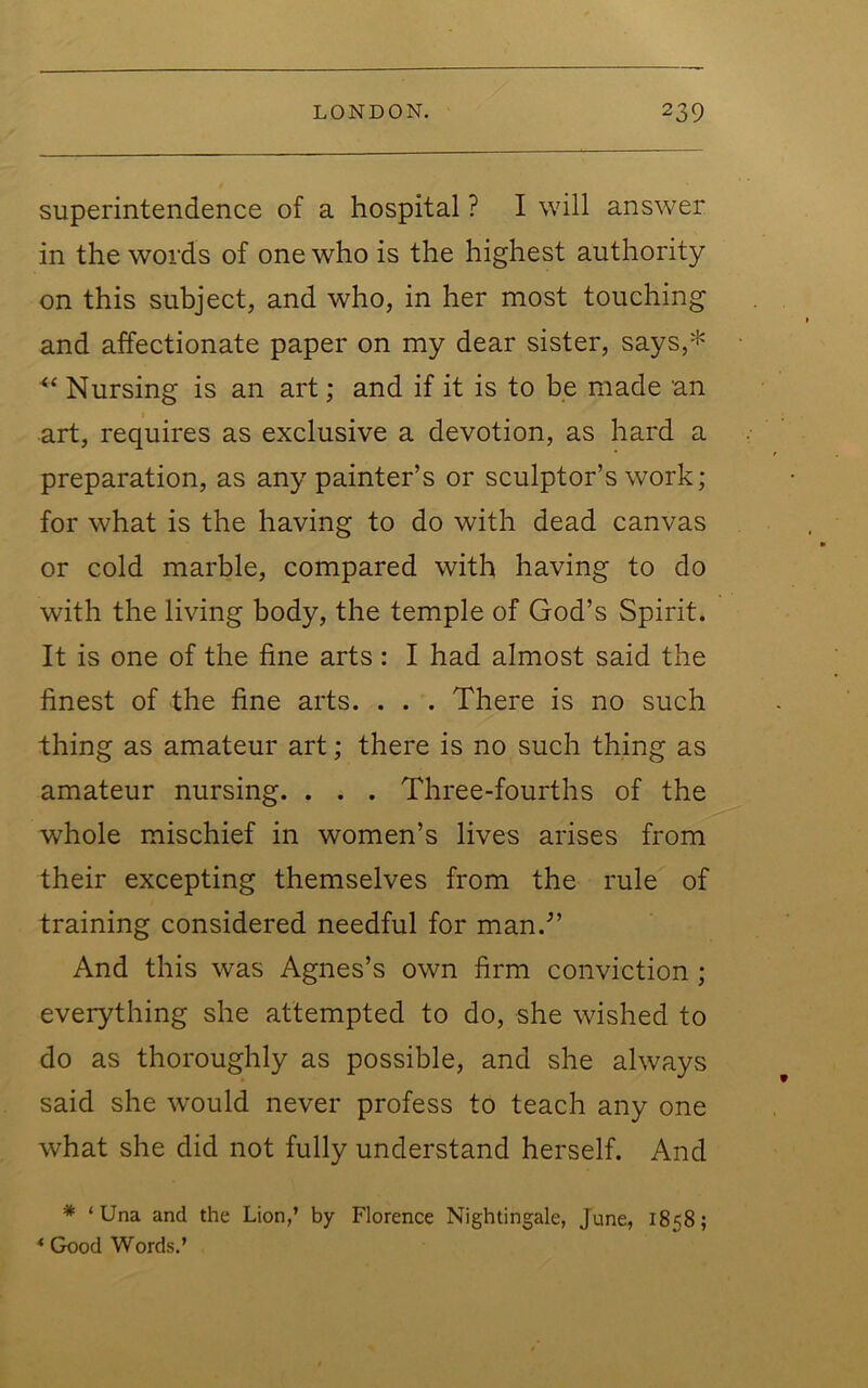 superintendence of a hospital ? I will answer in the words of one who is the highest authority on this subject, and who, in her most touching and affectionate paper on my dear sister, says,* Nursing is an art; and if it is to be made an art, requires as exclusive a devotion, as hard a preparation, as any painter’s or sculptor’s work; for what is the having to do with dead canvas or cold marble, compared with having to do with the living body, the temple of God’s Spirit. It is one of the fine arts: I had almost said the finest of the fine arts. . . . There is no such thing as amateur art; there is no such thing as amateur nursing. . . . Three-fourths of the whole mischief in women’s lives arises from their excepting themselves from the rule of training considered needful for man.’” And this was Agnes’s own firm conviction ; everything she attempted to do, she wished to do as thoroughly as possible, and she always said she would never profess to teach any one what she did not fully understand herself. And * ‘Una and the Lion,’ by Florence Nightingale, June, 1858; ‘ Good Words.’