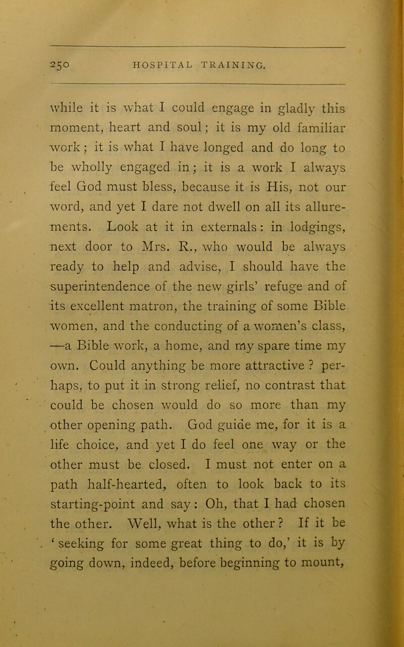 while it is what I could engage in gladly this moment, heart and soul; it is my old familiar work; it is what I have longed and do long to be wholly engaged in; it is a work I always feel God must bless, because it is His, not our word, and yet I dare not dwell on all its allure- ments. Look at it in externals: in lodgings, next door to Mrs. R., who would be always ready to help and advise, I should have the superintendence of the new girls’ refuge and of its excellent matron, the training of some Bible women, and the conducting of a women’s class, —a Bible work, a home, and my spare time my own. Could anything be more attractive ? per- haps, to put it in strong relief, no contrast that could be chosen would do so more than my ■ other opening path. God guide me, for it is a life choice, and yet I do feel one way or the other must be closed. I must not enter on a ^ path half-hearted, often to look back to its starting-point and say: Oh, that I had chosen the other. Well, what is the other? If it be ||i ‘ seeking for some great thing to do,’ it is by m going down, indeed, before beginning to mount, 1.