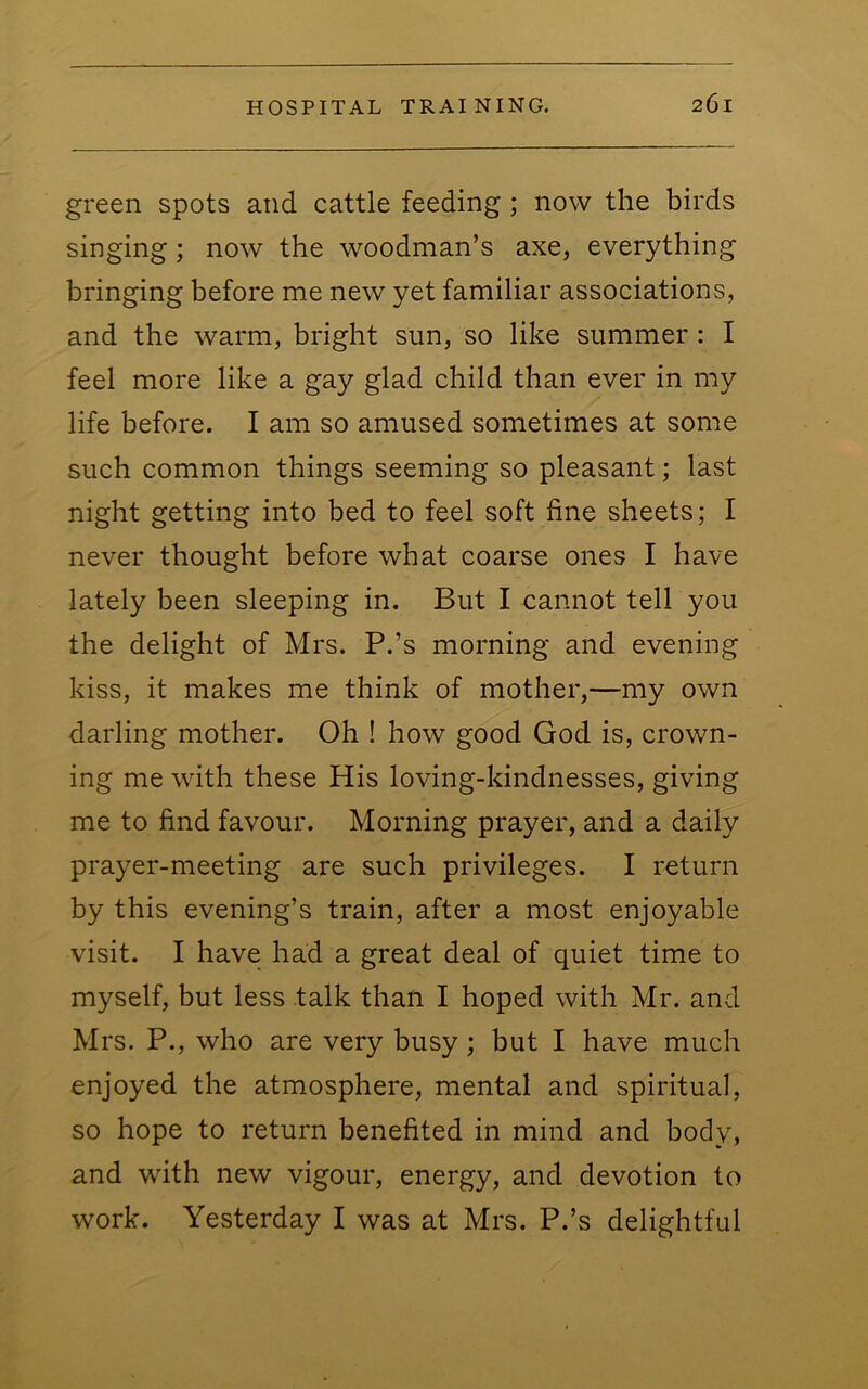 green spots and cattle feeding; now the birds singing; now the woodman’s axe, everything bringing before me new yet familiar associations, and the warm, bright sun, so like summer: I feel more like a gay glad child than ever in my life before. I am so amused sometimes at some such common things seeming so pleasant; last night getting into bed to feel soft fine sheets; I never thought before what coarse ones I have lately been sleeping in. But I cannot tell you the delight of Mrs. P.’s morning and evening kiss, it makes me think of mother,—my own darling mother. Oh ! how good God is, crown- ing me with these His loving-kindnesses, giving me to find favour. Morning prayer, and a daily prayer-meeting are such privileges. I return by this evening’s train, after a most enjoyable visit. I have had a great deal of quiet time to myself, but less talk than I hoped with Mr. and Mrs. P., who are very busy; but I have much enjoyed the atmosphere, mental and spiritual, so hope to return benefited in mind and body, and with new vigour, energy, and devotion to work. Yesterday I was at Mrs. P.’s delightful