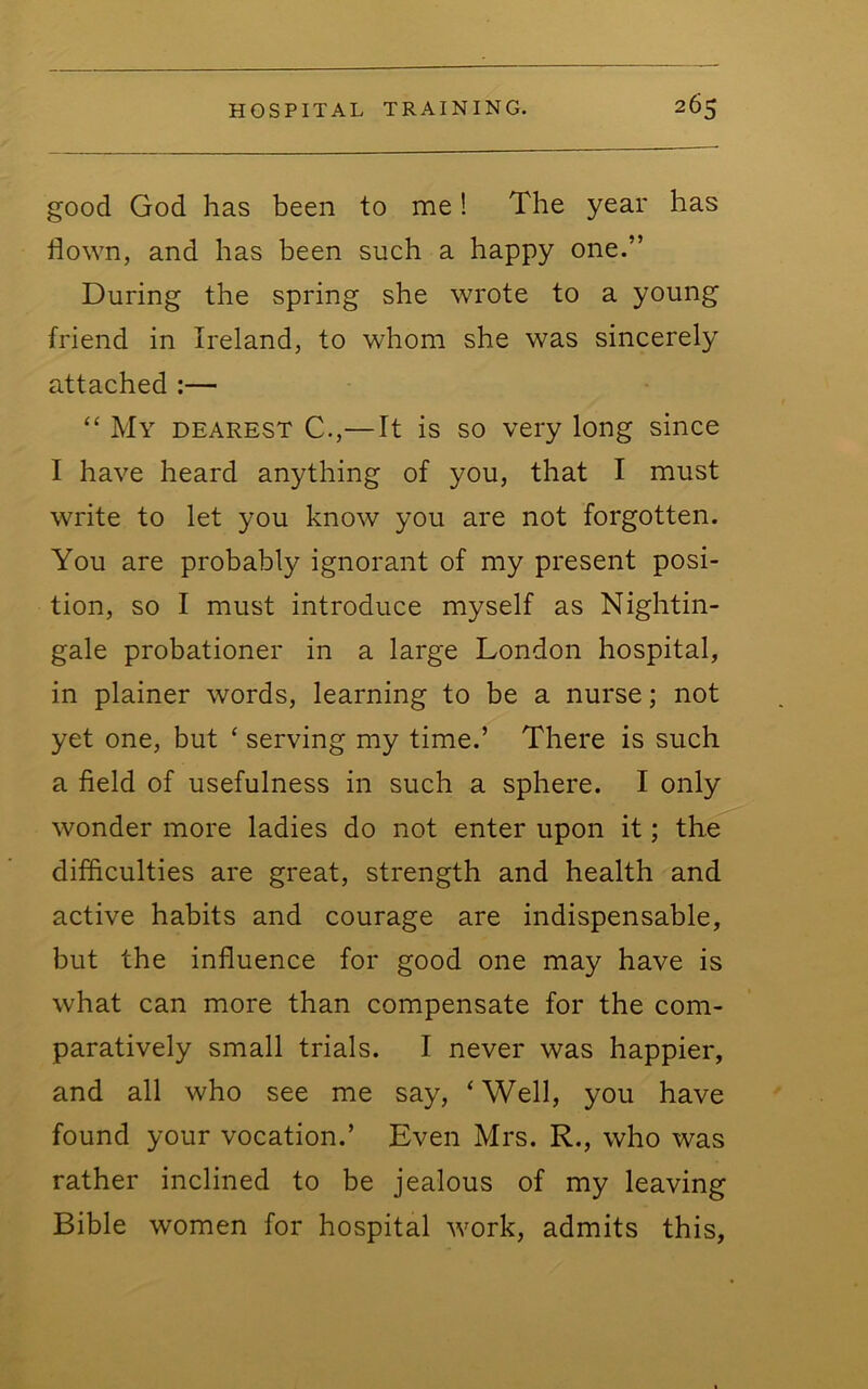 good God has been to me! The year has flown, and has been such a happy one.” During the spring she wrote to a young friend in Ireland, to whom she was sincerely attached :— “ My dearest C.,—It is so very long since I have heard anything of you, that I must write to let you know you are not forgotten. You are probably ignorant of my present posi- tion, so I must introduce myself as Nightin- gale probationer in a large London hospital, in plainer words, learning to be a nurse; not yet one, but ‘ serving my time.’ There is such a field of usefulness in such a sphere. I only wonder more ladies do not enter upon it; the difficulties are great, strength and health and active habits and courage are indispensable, but the influence for good one may have is what can more than compensate for the com- paratively small trials. I never was happier, and all who see me say, ‘Well, you have found your vocation.’ Even Mrs. R., who was rather inclined to be jealous of my leaving Bible women for hospital work, admits this,