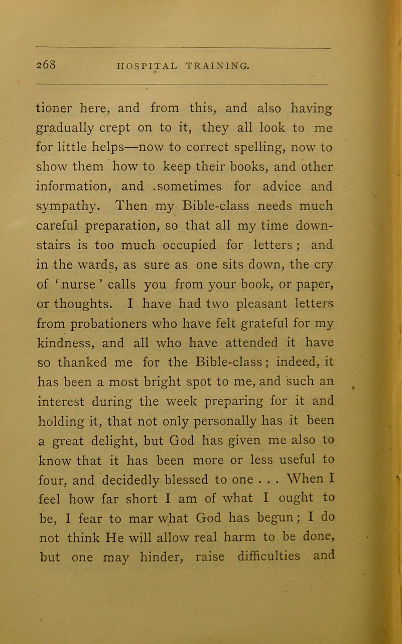 tioner here, and from this, and also having gradually crept on to it, they all look to me for little helps—now to correct spelling, now to show them how to keep their books, and other information, and .sometimes for advice and sympathy. Then my Bible-class needs much careful preparation, so that all my time down- stairs is too much occupied for letters; and in the wards, as sure as one sits down, the cry of ‘ nurse ’ calls you from your book, or paper, or thoughts. I have had two pleasant letters from probationers who have felt grateful for my kindness, and all who have attended it have so thanked me for the Bible-class; indeed, it has been a most bright spot to me, and such an interest during the week preparing for it and holding it, that not only personally has it been a great delight, but God has given me also to know that it has been more or less useful to four, and decidedly blessed to one . . . When I feel how far short I am of what I ought to be, I fear to mar what God has begun; I do not think He will allow real harm to be done, but one may hinder, raise difficulties and