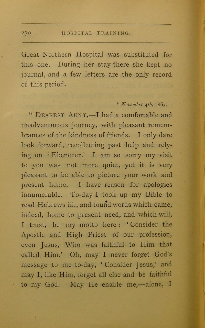 Great Northern Hospital was substituted for this one. During her stay there she kept no journal, and a few letters are the only record of this period. “ Novemler /[th, 1863. “ Dearest Aunt,—I had a comfortable and unadventurous journey, with pleasant remem- brances of the kindness of friends. I only dare look forward, recollecting past help and rely- ing on ‘ Ebenezer.’ I am so sorry my visit to you was not more quiet, yet it is very pleasant to be able to picture your work and present home. I have reason for apologies innumerable. To-day I took up my Bible to read Hebrews iii., and found words which came, indeed, home to present need, and which will, I trust, be my motto here: ‘ Consider the Apostle and High Priest of our profession, even Jesus, Who was faithful to Him that called Him.’ Oh, may I never forget God’s message to me to-day, ^ Consider Jesus,’ and may I, like Him, forget all else and be faithful to m.y God. May He enable me,—alone, I