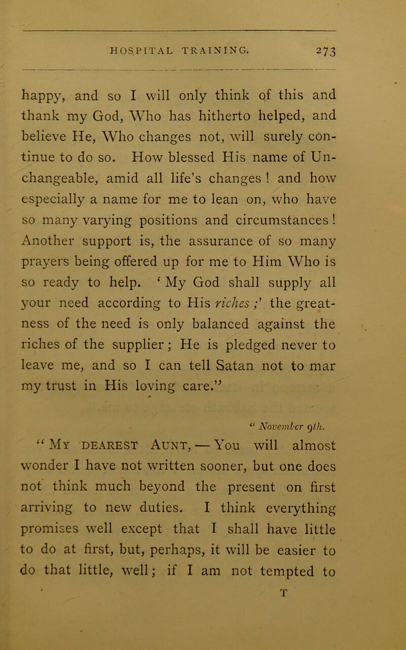 happy, and so I will only think of this and thank my God, Who has hitherto helped, and believe He, Who changes not, will surely con- tinue to do so. How blessed His name of Un- changeable, amid all life’s changes ! and how especially a name for me to lean on, who have so many varying positions and circumstances! Another support is, the assurance of so many prayers being offered up for me to Him Who is so ready to help. ‘ My God shall supply all your need according to His richesthe great- ness of the need is only balanced against the riches of the supplier; He is pledged never to leave me, and so I can tell Satan not to mar my trust in His loving care.’^ “ November glh. “My dearest Aunt, — You will almost wonder I have not written sooner, but one does not think much beyond the present on first arriving to new duties. I think everything promises well except that I shall have little to do at first, but, perhaps, it will be easier to do that little, well; if I am not tempted to T