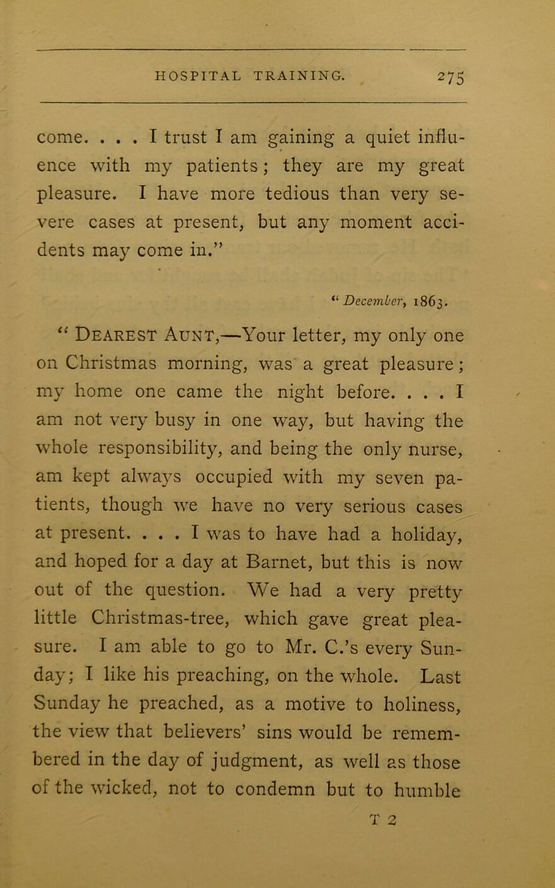 come. ... I trust I am gaining a quiet influ- ence with my patients; they are my great pleasure. I have more tedious than very se- vere cases at present, but any moment acci- dents may come in.” December, 1863. “ Dearest Aunt,—Your letter, my only one on Christmas morning, was a great pleasure; my home one came the night before. ... I am not very busy in one way, but having the whole responsibility, and being the only nurse, am kept alwa}^s occupied with my seven pa- tients, though we have no very serious cases at present. ... I was to have had a holiday, and hoped for a day at Barnet, but this is now out of the question. We had a very pretty little Christmas-tree, which gave great plea- sure. I am able to go to Mr. C.’s every Sun- day ; I like his preaching, on the whole. Last Sunday he preached, as a motive to holiness, the view that believers’ sins would be remem- bered in the day of judgment, as well as those of the wicked, not to condemn but to humble