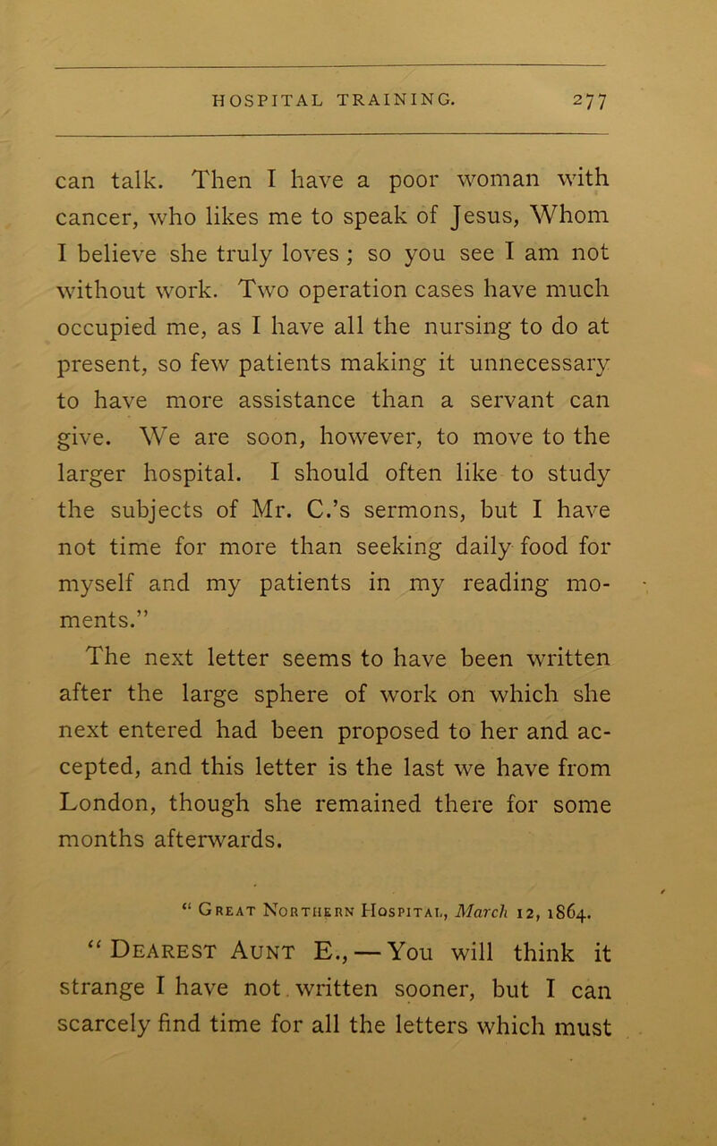 can talk. Then I have a poor woman with cancer, who likes me to speak of Jesus, Whom I believe she truly loves ; so you see I am not without work. Two operation cases have much occupied me, as I have all the nursing to do at present, so few patients making it unnecessary to have more assistance than a servant can give. We are soon, however, to move to the larger hospital. I should often like to study the subjects of Mr. C.’s sermons, but I have not time for more than seeking daily food for myself and my patients in my reading mo- ments.” The next letter seems to have been written after the large sphere of work on which she next entered had been proposed to her and ac- cepted, and this letter is the last we have from London, though she remained there for some months afterwards. “ Great Northern Hospital, March 12, 1864. Dearest Aunt E., — You will think it strange I have not. written sooner, but I can scarcely find time for all the letters which must