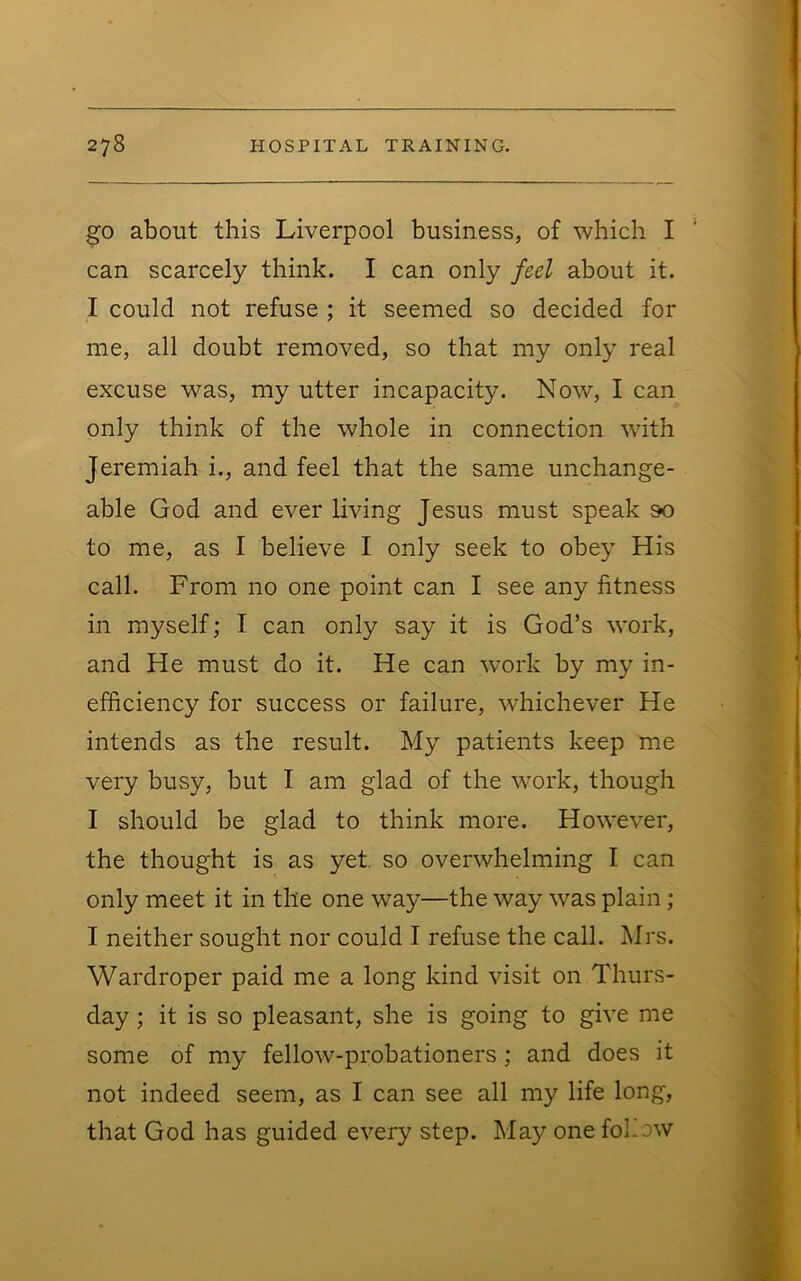 go about this Liverpool business, of which I can scarcely think. I can only feel about it. I could not refuse ; it seemed so decided for me, all doubt removed, so that my only real excuse was, my utter incapacity. Now, I can only think of the whole in connection with Jeremiah i., and feel that the same unchange- able God and ever living Jesus must speak so to me, as I believe I only seek to obey His call. From no one point can I see any fitness in myself; I can only say it is God’s work, and He must do it. He can work by my in- efficiency for success or failure, whichever He intends as the result. My patients keep me very busy, but I am glad of the work, though I should be glad to think more. However, the thought is as yet, so overwhelming I can only meet it in the one way—the way was plain ; I neither sought nor could I refuse the call. Mrs. Wardroper paid me a long kind visit on Thurs- day ; it is so pleasant, she is going to give me some of my fellow-probationers; and does it not indeed seem, as I can see all my life long, that God has guided every step. May one fol.ow