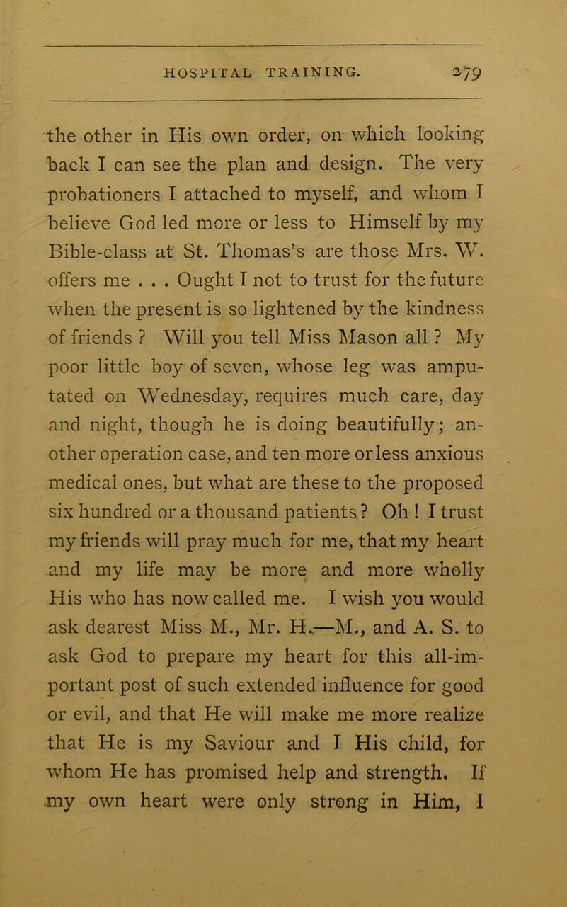 the other in His own order, on which looking back I can see the plan and design. The very probationers I attached to myself, and whom I believe God led more or less to Himself by my Bible-class at St. Thomas’s are those Mrs. W. offers me . . . Ought I not to trust for the future when the present is so lightened by the kindness of friends ? Will you tell Miss Mason all ? My poor little boy of seven, whose leg was ampu- tated on Wednesday, requires much care, day and night, though he is doing beautifully ; an- other operation case, and ten more or less anxious medical ones, but what are these to the proposed six hundred or a thousand patients ? Oh ! I trust my friends will pray much for me, that my heart and my life may be more and more wholly His who has now called me. I wish you would ask dearest Miss M., Mr. H.—M., and A. S. to ask God to prepare my heart for this all-im- portant post of such extended influence for good or evil, and that He will make me more realize that He is my Saviour and I His child, for whom He has promised help and strength. If .my own heart were only strong in Him, I