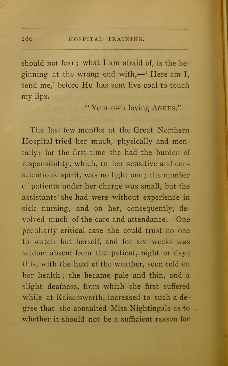 should not fear; what I am afraid of, is the be- ginning at the wrong end with,—‘ Here am I, send me,’ before He has sent live coal to touch my lips. “Your own loving Agnes.” The last few months at the Great Northern Hospital tried her much, physically and men- tally; for the first time she had the burden of responsibility, which, to her sensitive and con- scientious spirit, was no light one; the number of patients under her charge was small, but the assistants'she had were without experience in sick nursing, and on her, consequently, de- volved much of the care and attendance. One peculiarly critical case she could trust no one to watch but herself, and for six weeks was seldom absent from the patient, night or day ; this, with the heat of the weather, soon told on her health; she became pale and thin, and a slight deafness, from which she first suffered while at Kaiserswerth, increased to such a de- gree that she consulted Miss Nightingale as to , whether it should not be a sufficient reason for