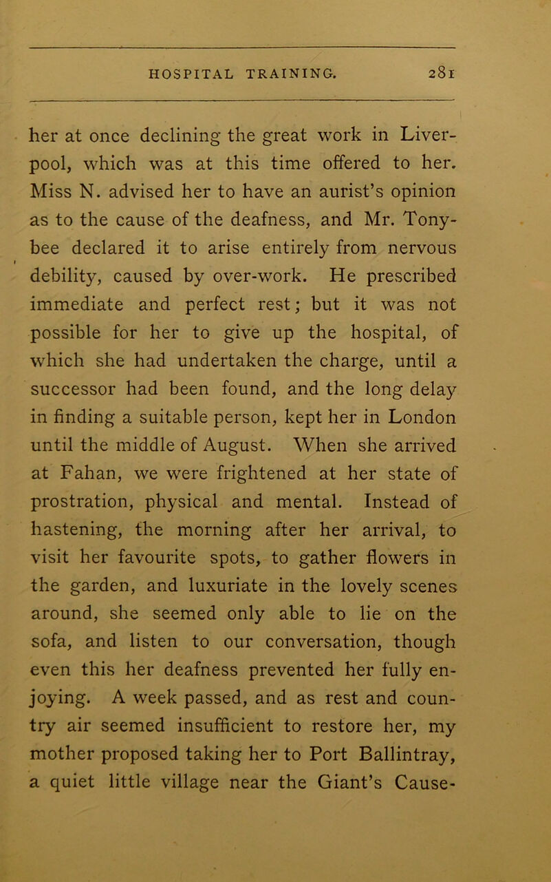 her at once declining the great work in Liver- pool, which was at this time offered to her. Miss N. advised her to have an aurist’s opinion as to the cause of the deafness, and Mr. Tony- bee declared it to arise entirely from nervous debility, caused by over-work. He prescribed immediate and perfect rest; but it was not possible for her to give up the hospital, of wLich she had undertaken the charge, until a successor had been found, and the long delay in finding a suitable person, kept her in London until the middle of August. When she arrived at Fahan, we were frightened at her state of prostration, physical and mental. Instead of hastening, the morning after her arrival, to visit her favourite spots, to gather flowers in the garden, and luxuriate in the lovely scenes around, she seemed only able to lie on the sofa, and listen to our conversation, though even this her deafness prevented her fully en- joying. A week passed, and as rest and coun- try air seemed insufficient to restore her, my mother proposed taking her to Port Ballintray, a quiet little village near the Giant’s Cause-