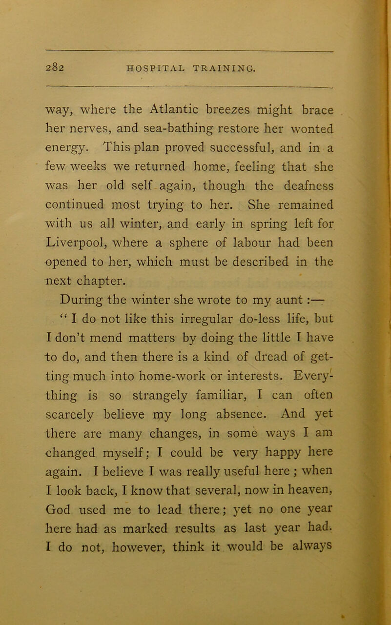 way, where the Atlantic breezes might brace her nerves, and sea-bathing restore her wonted energy. This plan proved successful, and in a few weeks we returned home, feeling that she was her old self again, though the deafness continued most trying to her. She remained with us all winter, and early in spring left for Liverpool, where a sphere of labour had been opened to her, which must be described in the next chapter. During the winter she wrote to my aunt “ I do not like this irregular do-less life, but I don’t mend matters by doing the little 1 have to do, and then there is a kind of dread of get- ting much into home-work or interests. Every- thing is so strangely familiar, I can often scarcely believe rpy long absence. And yet there are many changes, in some ways I am changed myself; I could be very happy here again. I believe I was really useful here ; when I look back, I know that several, now in heaven, God used me to lead there; yet no one year here had as marked results as last year had. I do not, however, think it would be always