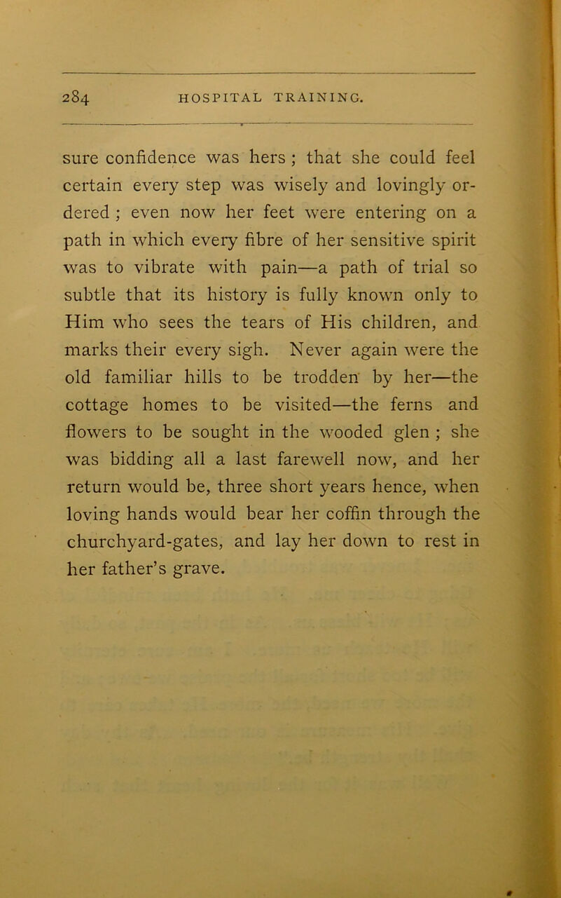 sure confidence was hers ; that she could feel certain every step was wisely and lovingly or- dered ; even now her feet were entering on a path in which every fibre of her sensitive spirit was to vibrate with pain—a path of trial so subtle that its history is fully known only to Him who sees the tears of His children, and marks their every sigh. Never again were the old familiar hills to be trodden by her—the cottage homes to be visited—the ferns and flowers to be sought in the wooded glen ; she was bidding all a last farewell now, and her return would be, three short years hence, when loving hands would bear her coffin through the churchyard-gates, and lay her down to rest in her father’s grave.