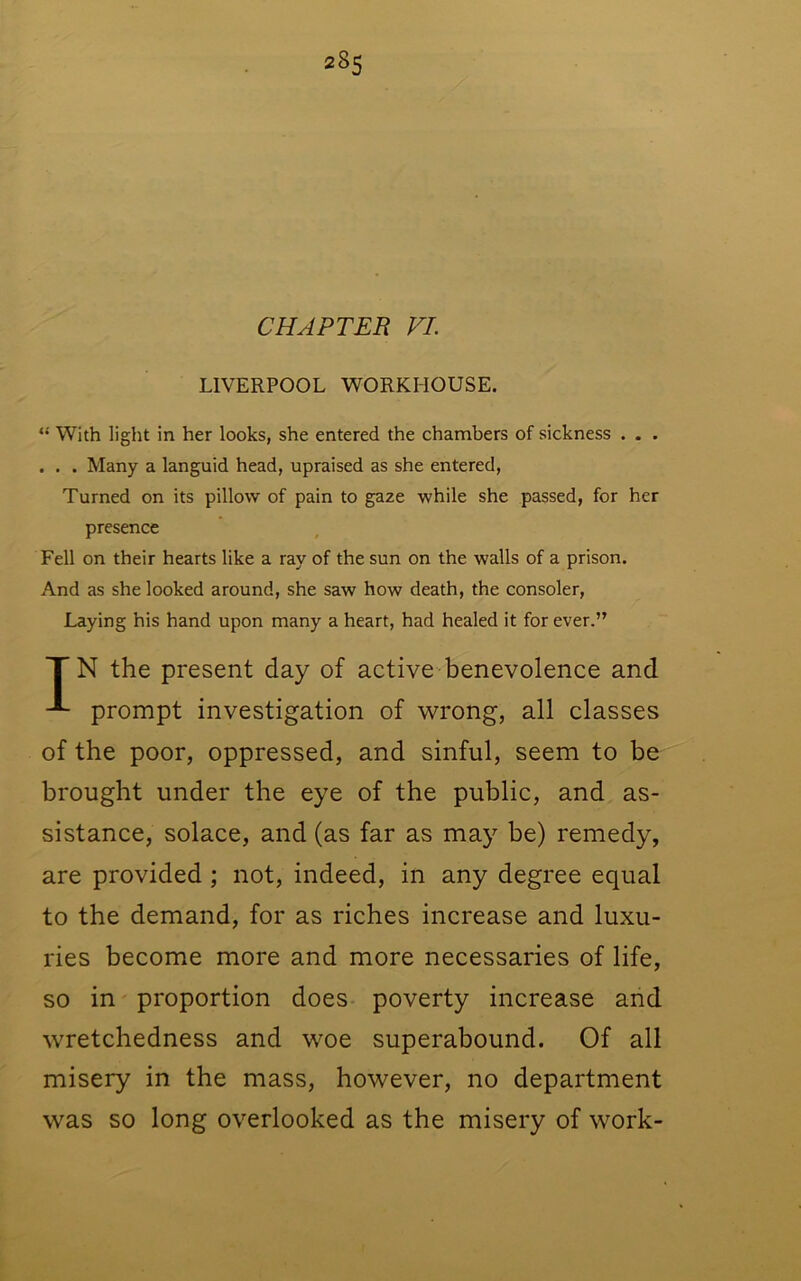 CHAPTER VI. LIVERPOOL WORKHOUSE. “ With light in her looks, she entered the chambers of sickness . . . . . . Many a languid head, upraised as she entered. Turned on its pillow of pain to gaze while she passed, for her presence Fell on their hearts like a ray of the sun on the walls of a prison. And as she looked around, she saw how death, the consoler. Laying his hand upon many a heart, had healed it for ever.” TN the present day of active benevolence and prompt investigation of wrong, all classes of the poor, oppressed, and sinful, seem to be brought under the eye of the public, and as- sistance, solace, and (as far as maj’’ be) remedy, are provided; not, indeed, in any degree equal to the demand, for as riches increase and luxu- ries become more and more necessaries of life, so in' proportion does poverty increase and wretchedness and woe superabound. Of all misery in the mass, however, no department was so long overlooked as the misery of work-