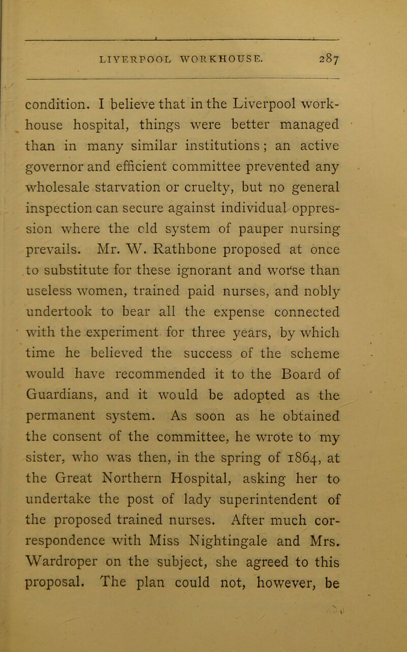 X LIVERPOOL WORKHOUSE. 287 condition. I believe that in the Liverpool work- house hospital, things were better managed than in many similar institutions; an active governor and efficient committee prevented any wholesale starvation or cruelty, but no general inspection can secure against individual oppres- sion where the old system of pauper nursing prevails. Mr. W. Rathbone proposed at once to substitute for these ignorant and wotse than useless women, trained paid nurses, and nobly undertook to bear all the expense connected with the experiment for three years, by which time he believed the success of the scheme would have recommended it to the Board of Guardians, and it would be adopted as the permanent system. As soon as he obtained the consent of the committee, he wrote to my sister, who was then, in the spring of 1864, at the Great Northern Hospital, asking her to undertake the post of lady superintendent of the proposed trained nurses. After much cor- respondence with Miss Nightingale and Mrs» Wardroper on the subject, she agreed to this proposal. The plan could not, however, be