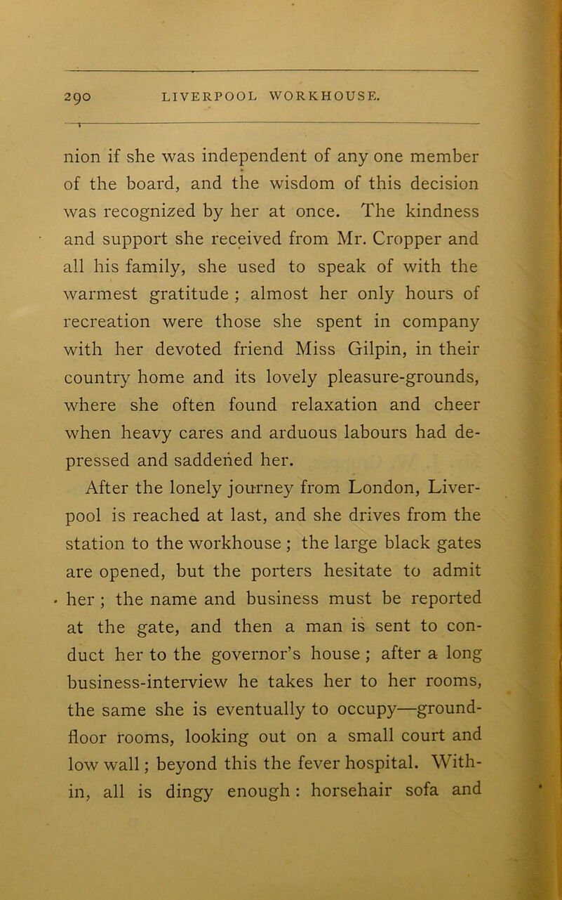 nion if she was independent of any one member of the board, and the wisdom of this decision was recognized by her at once. The kindness and support she received from Mr. Cropper and all his family, she used to speak of with the warmest gratitude ; almost her only hours of recreation were those she spent in company with her devoted friend Miss Gilpin, in their country home and its lovely pleasure-grounds, where she often found relaxation and cheer when heavy cares and arduous labours had de- pressed and saddened her. After the lonely journey from London, Liver- pool is reached at last, and she drives from the station to the workhouse ; the large black gates are opened, but the porters hesitate to admit • her ; the name and business must be reported at the gate, and then a man is sent to con- duct her to the governor’s house; after a long business-interview he takes her to her rooms, the same she is eventually to occupy—ground- floor rooms, looking out on a small court and low wall; beyond this the fever hospital. With- in, all is dingy enough: horsehair sofa and