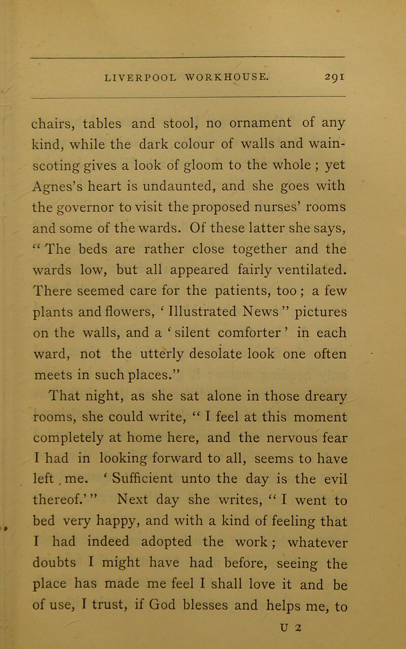 chairs, tables and stool, no ornament of any kind, while the dark colour of walls and wain- scoting gives a look of gloom to the whole ; yet Agnes’s heart is undaunted, and she goes with the governor to visit the proposed nurses’ rooms and some of the wards. Of these latter she says, “ The beds are rather close together and the wards low, but all appeared fairly ventilated. There seemed care for the patients, too; a few plants and flowers, ‘ Illustrated News” pictures on the walls, and a ‘ silent comforter ’ in each ward, not the utterly desolate look one often meets in such places.” That night, as she sat alone in those dreary rooms, she could write, “ I feel at this moment completely at home here, and the nervous fear I had in looking forward to all, seems to have left. me. ‘ Sufficient unto the day is the evil thereof.’” Next day she writes, “I went to bed very happy, and with a kind of feeling that I had indeed adopted the work; whatever doubts I might have had before, seeing the place has made me feel I shall love it and be of use, I trust, if God blesses and helps me, to u 2