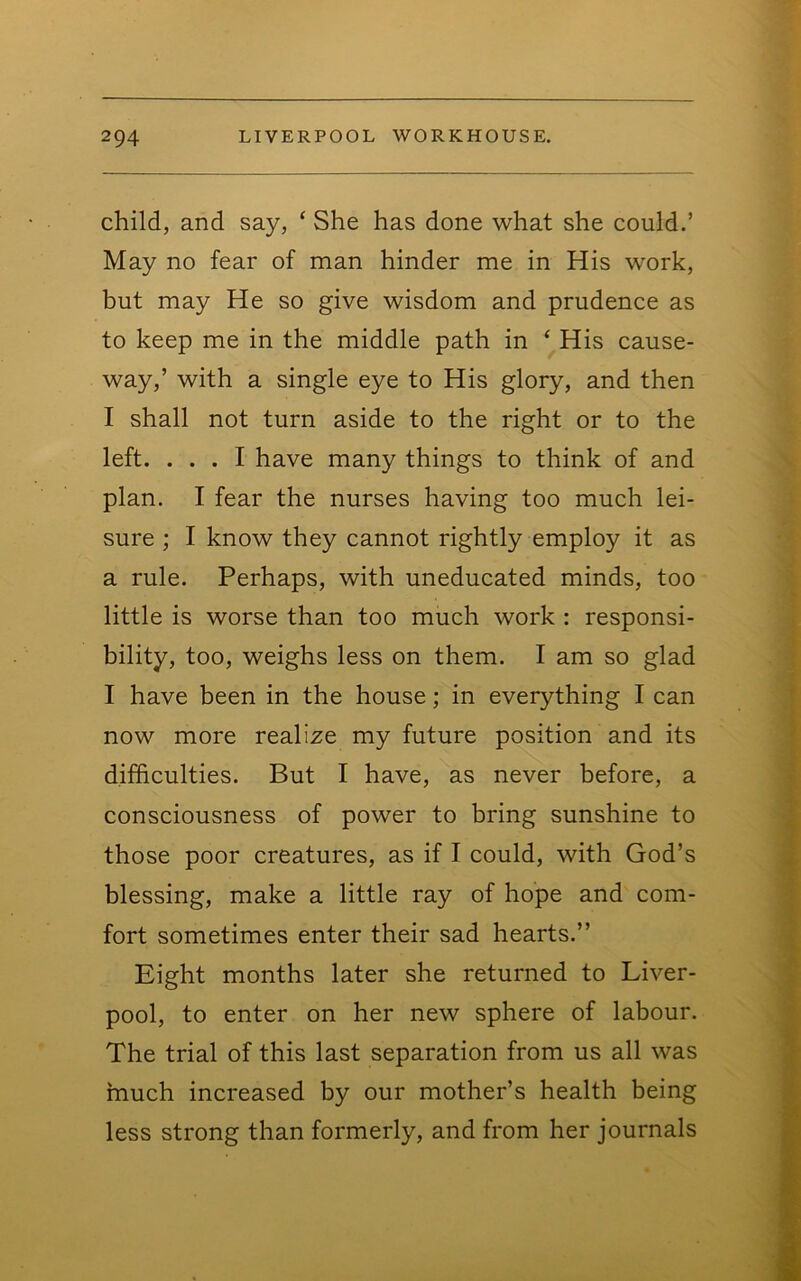 child, and say, ‘ She has done what she could.’ May no fear of man hinder me in His work, but may He so give wisdom and prudence as to keep me in the middle path in ‘ His cause- way,’ with a single eye to His glory, and then I shall not turn aside to the right or to the left. ... I have many things to think of and plan. I fear the nurses having too much lei- sure ; I know they cannot rightly employ it as a rule. Perhaps, with uneducated minds, too little is worse than too much work : responsi- bility, too, weighs less on them. I am so glad I have been in the house; in everything I can now more realize my future position and its difficulties. But I have, as never before, a consciousness of power to bring sunshine to those poor creatures, as if I could, with God’s blessing, make a little ray of hope and com- fort sometimes enter their sad hearts.” Eight months later she returned to Liver- pool, to enter on her new sphere of labour. The trial of this last separation from us all was inuch increased by our mother’s health being less strong than formerly, and from her journals