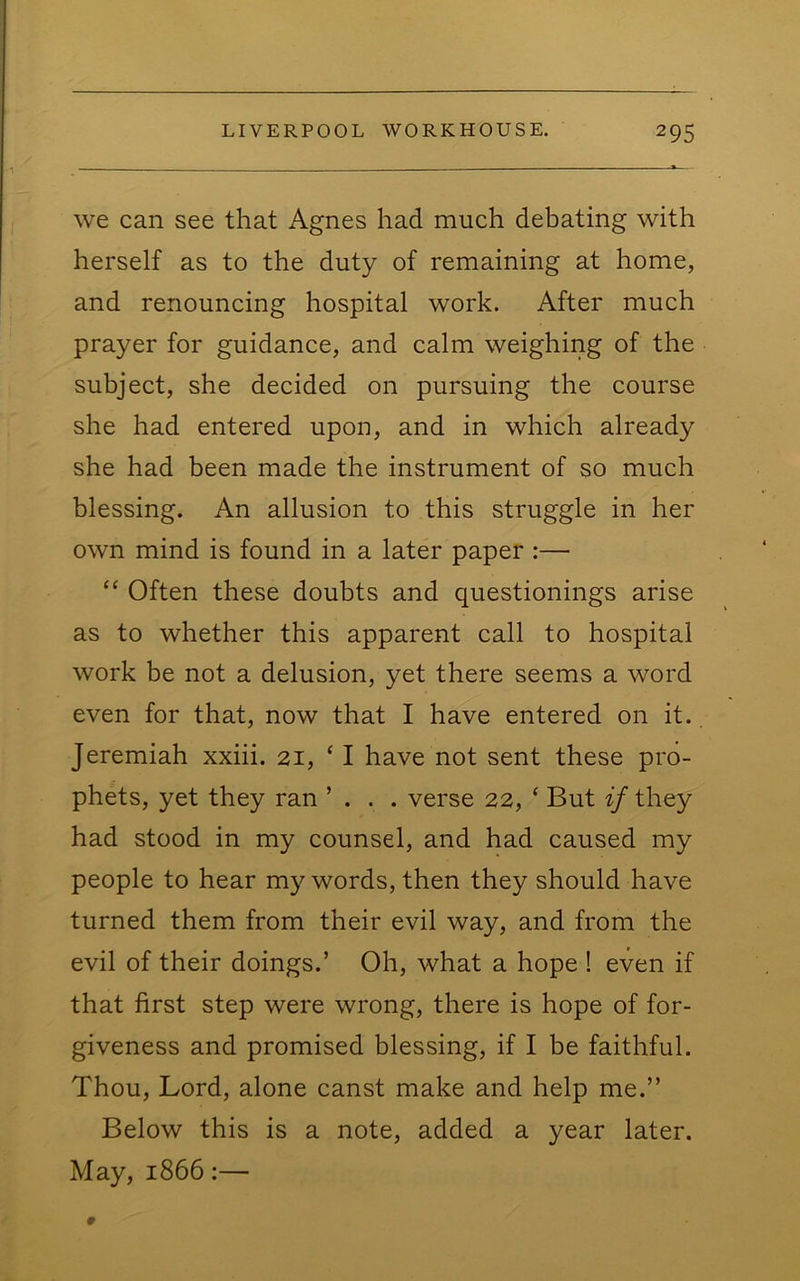 we can see that Agnes had much debating with herself as to the duty of remaining at home, and renouncing hospital work. After much prayer for guidance, and calm weighing of the subject, she decided on pursuing the course she had entered upon, and in which already she had been made the instrument of so much blessing. An allusion to this struggle in her own mind is found in a later paper :— “ Often these doubts and questionings arise as to whether this apparent call to hospital work be not a delusion, yet there seems a word even for that, now that I have entered on it. Jeremiah xxiii. 21, ‘ I have not sent these pro- phets, yet they ran ’ . . . verse 22, ‘ But if they had stood in my counsel, and had caused my people to hear my words, then they should have turned them from their evil way, and from the evil of their doings.’ Oh, what a hope ! even if that first step were wrong, there is hope of for- giveness and promised blessing, if I be faithful. Thou, Lord, alone canst make and help me.” Below this is a note, added a year later. May, 1866:—