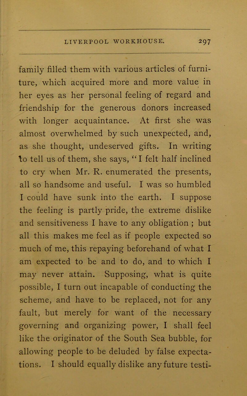 family filled them with various articles of furni- ture, which acquired more and more value in her eyes as her personal feeling of regard and friendship for the generous donors increased with longer acquaintance. At first she was almost overwhelmed by such unexpected, and, as she thought, undeserved gifts. In writing \o tell us of them, she says, “I felt half inclined to cry when Mr. R. enumerated the presents, all so handsome and useful. I was so humbled I could have sunk into the earth. I suppose the feeling is partly pride, the extreme dislike and sensitiveness I have to any obligation ; but all this makes me feel as if people expected so much of me, this repaying beforehand of what I am expected to be and to do, and to which I may never attain. Supposing, what is quite possible, I turn out incapable of conducting the scheme, and have to be replaced, not for any fault, but merely for want of the necessary governing and organizing power, I shall feel like the originator of the South Sea bubble, for allowing people to be deluded by false expecta- tions. I should equally dislike any future testi-