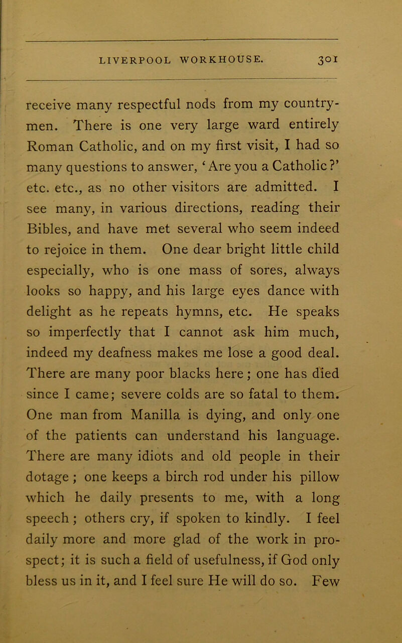 receive many respectful nods from my country- men. There is one very large ward entirely Roman Catholic, and on my first visit, I had so many questions to answer, ‘Are you a Catholic?’ etc. etc., as no other visitors are admitted. I see many, in various directions, reading their Bibles, and have met several who seem indeed to rejoice in them. One dear bright little child especially, who is one mass of sores, always looks so happy, and his large eyes dance with delight as he repeats hymns, etc. He speaks so imperfectly that I cannot ask him much, indeed my deafness makes me lose a good deal. There are many poor blacks here; one has died since I came; severe colds are so fatal to them. One man from Manilla is dying, and only one of the patients can understand his language. There are many idiots and old people in their dotage ; one keeps a birch rod under his pillow which he daily presents to me, with a long speech ; others cry, if spoken to kindly. I feel daily more and more glad of the work in pro- spect; it is such a field of usefulness, if God only bless us in it, and I feel sure He will do so. Few