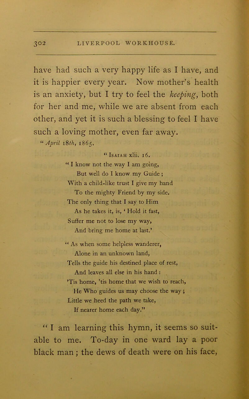 have had such a very happy life as I have, and it is happier every year. Now mother’s health is an anxiety, but I try to feel the keeping, both for her and me, while we are absent from each other, and yet it is such a blessing to feel I have such a loving mother, even far away. “ April i8th, 1865. “ Isaiah x!ii. 16. “ I know not the way I am going, But well do I know my Guide ; With a child-like trust I give my hand To the mighty Friend by my side. The only thing that I say to Him As he takes it, is, ‘ Hold it fast. Suffer me not to lose my way, And bring me home at last.’ “ As when some helpless wanderer, Alone in an unknown land. Tells the guide his destined place of rest, And leaves all else in his hand : ’Tis home, ’tis home that we wish to reach. He Who guides us may choose the way; Little we heed the path we take. If nearer home each day.” “ I am learning this hymn, it seems so suit- able to me. To-day in one ward lay a poor black man; the dews of death were on his face.