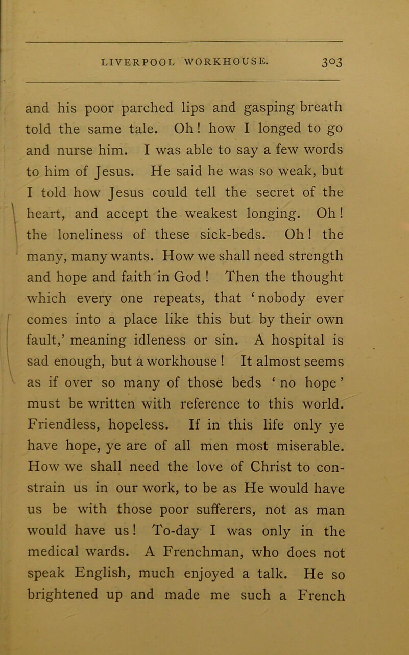 and his poor parched lips and gasping hreath told the same tale. Oh ! how I longed to go and nurse him. I was able to say a few words to him of Jesus. He said he was so weak, but I told how Jesus could tell the secret of the \ heart, and accept the weakest longing. Oh! ' the loneliness of these sick-beds. Oh! the many, many wants. How we shall need strength and hope and faith in God ! Then the thought which every one repeats, that ‘ nobody ever comes into a place like this but by their own fault,’ meaning idleness or sin. A hospital is sad enough, but a workhouse ! It almost seems as if over so many of those beds ‘ no hope ’ must be written with reference to this world. Friendless, hopeless. If in this life only ye have hope, ye are of all men most miserable. How we shall need the love of Christ to con- strain us in our work, to be as He would have us be with those poor sufferers, not as man would have us! To-day I was only in the medical wards. A Frenchman, who does not speak English, much enjoyed a talk. He so brightened up and made me such a French